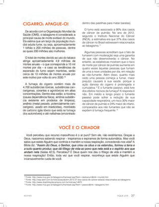 RESPIRE!
10
Fonte:http://www.inca.gov.br/tabagismo/frameset.asp?item=dadosnum&link=mundo.htm
11
Fonte:http://veja.abril.com.br/noticia/saude/em-2012-37-dos-casos-de-cancer-estarao-relacionados-ao-tabagismo
12
Fonte:http://www.drashirleydecampos.com.br/noticias/14972
13
Fonte:http://www.inca.gov.br/tabagismo/frameset.asp?item=passivo&link=tabagismo.htm
dentrodaspastilhasparamatarbaratas).
Ofumoestáassociadoa90% doscasos
decâncerdepulmão.Noanode2012,
segundo o Instituto Nacionaldo Câncer
(INCA),aestimativaeraque37%doscasos
decâncernoBrasilestivessemrelacionados
aotabagismo.11
Algumaspessoasacreditamqueofatode
fumaremcommoderaçãosejaumagarantia
dequenãodesenvolverãoocâncer.No
entanto,asestatísticasmostramqueorisco
demorteporcâncerdepulmãoaumentaem
quatrovezesàquelaspessoasquefumam
deumaanoveunidadespordia,emrelação
aoaonão-fumante.Além disso,quantomais
cedoumapessoacomeçaafumar,maior
prejuízo causaráàsuasaúde,porquea
açãodanosadocigarroéprolongadae
cumulativa.12
Eofumantepassivo,estálivre
dosefeitosnocivosdafumaça?Arespostaé
não.Em médioelongoprazoofumante
passivopassivo pode sofrera redução de sua
capacidaderespiratória,umrisco30%maior
decâncerdepulmãoe24%maiordeinfarto,
comparadosaosnãofumantesquenãose
expõemàfumaçafrequente.13
 