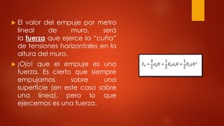  El valor del empuje por metro
lineal de muro, será
la fuerza que ejerce la “cuña”
de tensiones horizontales en la
altura del muro.
 ¡Ojo! que el empuje es una
fuerza. Es cierto que siempre
empujamos sobre una
superficie (en este caso sobre
una línea), pero lo que
ejercemos es una fuerza.
 