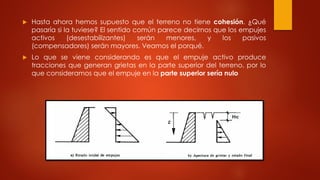 Hasta ahora hemos supuesto que el terreno no tiene cohesión. ¿Qué
pasaría si la tuviese? El sentido común parece decirnos que los empujes
activos (desestabilizantes) serán menores, y los pasivos
(compensadores) serán mayores. Veamos el porqué.
 Lo que se viene considerando es que el empuje activo produce
tracciones que generan grietas en la parte superior del terreno, por lo
que consideramos que el empuje en la parte superior sería nulo
 