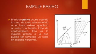 EMPUJE PASIVO
 El estado pasivo ocurre cuando
la masa de suelo está sometida
a una fuerza externa que lleva
al suelo a la tensión límite de
confinamiento. Esta es la
máxima presión a la que
puede ser sometida un suelo
en el plano horizontal.
 