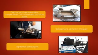 Colocamos 3 capas de suelo y
compactamos una a una hasta una altura
dada.
Colocamos la cámara en el equipo
Esperamos los resultados
 