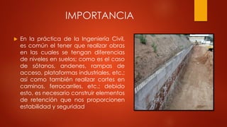 IMPORTANCIA
 En la práctica de la Ingeniería Civil,
es común el tener que realizar obras
en las cuales se tengan diferencias
de niveles en suelos; como es el caso
de sótanos, andenes, rampas de
acceso, plataformas industriales, etc.;
así como también realizar cortes en
caminos, ferrocarriles, etc.; debido
esto, es necesario construir elementos
de retención que nos proporcionen
estabilidad y seguridad
 