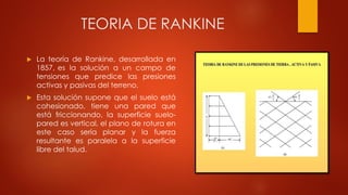 TEORIA DE RANKINE
 La teoría de Rankine, desarrollada en
1857, es la solución a un campo de
tensiones que predice las presiones
activas y pasivas del terreno.
 Esta solución supone que el suelo está
cohesionado, tiene una pared que
está friccionando, la superficie suelo-
pared es vertical, el plano de rotura en
este caso sería planar y la fuerza
resultante es paralela a la superficie
libre del talud.
 
