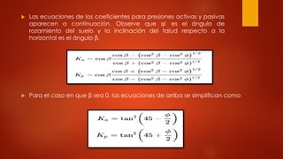  Las ecuaciones de los coeficientes para presiones activas y pasivas
aparecen a continuación. Observe que φ' es el ángulo de
rozamiento del suelo y la inclinación del talud respecto a la
horizontal es el ángulo β.
 Para el caso en que β sea 0, las ecuaciones de arriba se simplifican como
 