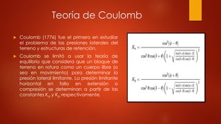 Teoría de Coulomb
 Coulomb (1776) fue el primero en estudiar
el problema de las presiones laterales del
terreno y estructuras de retención.
 Coulomb se limitó a usar la teoría de
equilibrio que considera que un bloque de
terreno en rotura como un cuerpo libre (o
sea en movimiento) para determinar la
presión lateral limitante. La presión limitante
horizontal en fallo en extensión o
compresión se determinan a partir de las
constantes Ka y Kp respectivamente.
 