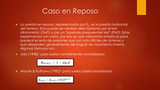 Caso en Reposo
 La presión en reposo, representadas por K0, es la presión horizontal
del terreno. Esta puede ser medida directamente por el test
dilatométric (DMT) o por un "borehole pressuremter test" (PMT). Estos
experimentos son caros, por eso se usan relaciones empíricas para
predecir el resto de presiones que son más difíciles de obtener y
que dependen generalmente del ángulo de rozamiento interno.
Algunas fórmulas son:
 Jaky (1948)1 para suelos normalmente consolidados:
 Mayne & Kulhawy (1982)2 para suelos sobreconsolidados
 