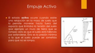 Empuje Activo
 El estado activo ocurre cuando existe
una relajación en la masa de suelo que
lo permite moverse hacia fuera del
espacio que limitaba la tensión del suelo
(por ejemplo un muro de tierra que se
rompe); esto es que el suelo está fallando
por extenderse. Ésta es la presión mínima
a la que el suelo puede ser sometida
para que no se rompa.
 