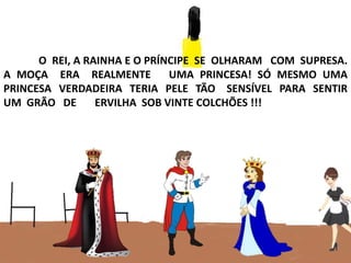 O REI, A RAINHA E O PRÍNCIPE SE OLHARAM COM SUPRESA.
A MOÇA ERA REALMENTE UMA PRINCESA! SÓ MESMO UMA
PRINCESA VERDADEIRA TERIA PELE TÃO SENSÍVEL PARA SENTIR
UM GRÃO DE ERVILHA SOB VINTE COLCHÕES !!!
 