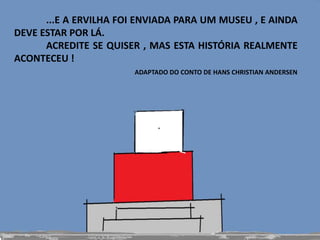 ...E A ERVILHA FOI ENVIADA PARA UM MUSEU , E AINDA
DEVE ESTAR POR LÁ.
ACREDITE SE QUISER , MAS ESTA HISTÓRIA REALMENTE
ACONTECEU !
ADAPTADO DO CONTO DE HANS CHRISTIAN ANDERSEN
 