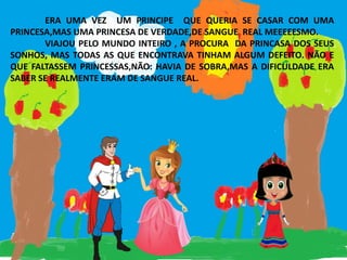 ERA UMA VEZ UM PRINCIPE QUE QUERIA SE CASAR COM UMA
PRINCESA,MAS UMA PRINCESA DE VERDADE,DE SANGUE REAL MEEEEESMO.
VIAJOU PELO MUNDO INTEIRO , A PROCURA DA PRINCASA DOS SEUS
SONHOS, MAS TODAS AS QUE ENCONTRAVA TINHAM ALGUM DEFEITO. NÃO E
QUE FALTASSEM PRINCESSAS,NÃO: HAVIA DE SOBRA,MAS A DIFICULDADE ERA
SABER SE REALMENTE ERAM DE SANGUE REAL.
 