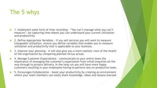 The 5 whys
 1. Implement some form of time recording – “You can’t manage what you can’t
measure”, by capturing time-sheet...