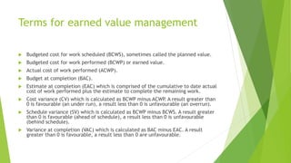 Terms for earned value management
 Budgeted cost for work scheduled (BCWS), sometimes called the planned value.
 Budgete...