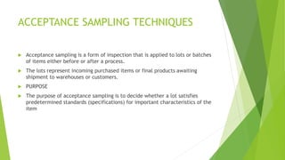 ACCEPTANCE SAMPLING TECHNIQUES
 Acceptance sampling is a form of inspection that is applied to lots or batches
of items e...