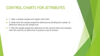 CONTROL CHARTS FOR ATTRIBUTES
 1. Take a random sample and inspect each item
 2. Determine the sample proportion defecti...