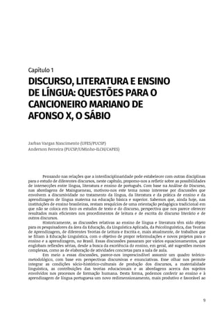 9
Capítulo	1
DISCURSO,	LITERATURA	E	ENSINO
DE	LÍNGUA:	QUESTÕES	PARA	O
CANCIONEIRO	MARIANO	DE
AFONSO	X,	O	SÁBIO
Jarbas	Vargas	Nascimento	(UFES/PUCSP)
Anderson	Ferreira	(PUCSP/UMinho-ILCH/CAPES)
Pensando	nas	relações	que	a	interdisciplinaridade	pode	estabelecer	com	outras	disciplinas
para	o	estudo	de	diferentes	discursos,	neste	capítulo,	propomo-nos	a	refletir	sobre	as	possibilidades
de	intersecções	entre	língua,	literatura	e	ensino	de	português.	Com	base	na	Análise	do	Discurso,
nas	 abordagens	 de	 Maingueneau,	 motivou-nos	 este	 tema	 nosso	 interesse	 por	 discussões	 que
envolvem	 a	 discursividade	 no	 tratamento	 da	 língua,	 da	 literatura	 e	 da	 prática	 de	 ensino	 e	 da
aprendizagem	 de	 língua	 materna	 na	 educação	 básica	 e	 superior.	 Sabemos	 que,	 ainda	 hoje,	 nas
instituições	de	ensino	brasileiras,	restam	resquícios	de	uma	orientação	pedagógica	tradicional	em
que	não	se	coloca	em	foco	os	estudos	de	texto	e	do	discurso,	perspectiva	que	nos	parece	oferecer
resultados	 mais	 eficientes	 nos	 procedimentos	 de	 leitura	 e	 de	 escrita	 do	 discurso	 literário	 e	 de
outros	discursos.
Historicamente,	 as	 discussões	 relativas	 ao	 ensino	 de	 língua	 e	 literatura	 têm	 sido	 objeto
para	os	pesquisadores	da	área	da	Educação,	da	Linguística	Aplicada,	da	Psicolinguística,	das	Teorias
de	Aprendizagem,	de	diferentes	Teorias	de	Leitura	e	Escrita	e,	mais	atualmente,	de	trabalhos	que
se	filiam	à	Educação	Linguística,	com	o	objetivo	de	propor	reformulações	e	novos	projetos	para	o
ensino	e	a	aprendizagem,	no	Brasil.	Essas	discussões	passaram	por	vários	equacionamentos,	que
englobam	reflexões	sérias,	desde	a	busca	da	excelência	do	ensino,	em	geral,	até	sugestões	menos
complexas,	como	as	de	elaboração	de	atividades	concretas	para	a	sala	de	aula.
Em	 meio	 a	 essas	 discussões,	 parece-nos	 imprescindível	 assumir	 um	 quadro	 teórico-
metodológico,	 com	 base	 em	 perspectivas	 discursivas	 e	 enunciativas.	 Esse	 olhar	 nos	 permite
integrar	 as	 condições	 sócio-histórico-culturais	 de	 produção	 dos	 discursos,	 a	 materialidade
linguística,	 as	 contribuições	 das	 teorias	 educacionais	 e	 as	 abordagens	 acerca	 dos	 sujeitos
envolvidos	 nos	 processos	 de	 formação	 humana.	 Desta	 forma,	 podemos	 conferir	 ao	 ensino	 e	 à
aprendizagem	de	língua	portuguesa	um	novo	redimensionamento,	mais	produtivo	e	favorável	ao
 
