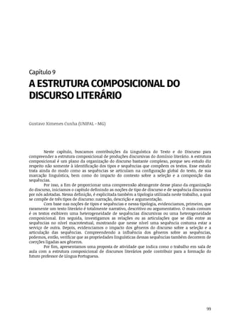 99
Capítulo	9
A	ESTRUTURA	COMPOSICIONAL	DO
DISCURSO	LITERÁRIO
Gustavo	Ximenes	Cunha	(UNIFAL	-	MG)
Neste	 capítulo,	 buscamos	 contribuições	 da	 Linguística	 do	 Texto	 e	 do	 Discurso	 para
compreender	a	estrutura	composicional	de	produções	discursivas	do	domínio	literário.	A	estrutura
composicional	é	um	plano	da	organização	do	discurso	bastante	complexo,	porque	seu	estudo	diz
respeito	não	somente	à	identificação	dos	tipos	e	sequências	que	compõem	os	textos.	Esse	estudo
trata	 ainda	 do	 modo	 como	 as	 sequências	 se	 articulam	 na	 configuração	 global	 do	 texto,	 de	 sua
marcação	 linguística,	 bem	 como	 do	 impacto	 do	 contexto	 sobre	 a	 seleção	 e	 a	 composição	 das
sequências.
Por	isso,	a	fim	de	proporcionar	uma	compreensão	abrangente	desse	plano	da	organização
do	discurso,	iniciamos	o	capítulo	definindo	as	noções	de	tipo	de	discurso	e	de	sequência	discursiva
por	nós	adotadas.	Nessa	definição,	é	explicitada	também	a	tipologia	utilizada	neste	trabalho,	a	qual
se	compõe	de	três	tipos	de	discurso:	narração,	descrição	e	argumentação.
Com	base	nas	noções	de	tipos	e	sequências	e	nessa	tipologia,	evidenciamos,	primeiro,	que
raramente	um	texto	literário	é	totalmente	narrativo,	descritivo	ou	argumentativo.	O	mais	comum
é	 os	 textos	 exibirem	 uma	 heterogeneidade	 de	 sequências	 discursivas	 ou	 uma	 heterogeneidade
composicional.	 Em	 seguida,	 investigamos	 as	 relações	 ou	 as	 articulações	 que	 se	 dão	 entre	 as
sequências	 no	 nível	 macrotextual,	 mostrando	 que	 nesse	 nível	 uma	 sequência	 costuma	 estar	 a
serviço	 de	 outra.	 Depois,	 evidenciamos	 o	 impacto	 dos	 gêneros	 do	 discurso	 sobre	 a	 seleção	 e	 a
articulação	 das	 sequências.	 Compreendendo	 a	 influência	 dos	 gêneros	 sobre	 as	 sequências,
podemos,	então,	verificar	que	as	propriedades	linguísticas	dessas	sequências	também	decorrem	de
coerções	ligadas	aos	gêneros.
Por	fim,	apresentamos	uma	proposta	de	atividade	que	indica	como	o	trabalho	em	sala	de
aula	 com	 a	 estrutura	 composicional	 de	 discursos	 literários	 pode	 contribuir	 para	 a	 formação	 do
futuro	professor	de	Língua	Portuguesa.
 