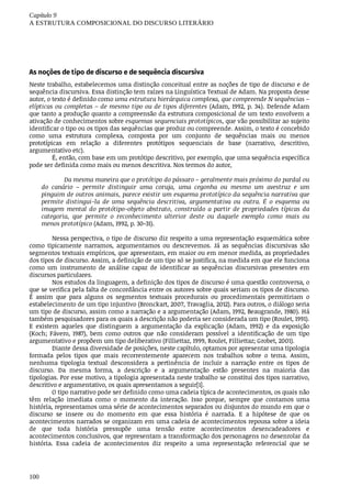 Capítulo	9
A	ESTRUTURA	COMPOSICIONAL	DO	DISCURSO	LITERÁRIO
100
As	noções	de	tipo	de	discurso	e	de	sequência	discursiva
Neste	trabalho,	estabelecemos	uma	distinção	conceitual	entre	as	noções	de	tipo	de	discurso	e	de
sequência	discursiva.	Essa	distinção	tem	raízes	na	Linguística	Textual	de	Adam.	Na	proposta	desse
autor,	o	texto	é	definido	como	uma	estrutura	hierárquica	complexa,	que	compreende	N	sequências	–
elípticas	ou	completas	–	de	mesmo	tipo	ou	de	tipos	diferentes	(Adam,	1992,	p.	34).	Defende	Adam
que	tanto	a	produção	quanto	a	compreensão	da	estrutura	composicional	de	um	texto	envolvem	a
ativação	de	conhecimentos	sobre	esquemas	sequenciais	prototípicos,	que	vão	possibilitar	ao	sujeito
identificar	o	tipo	ou	os	tipos	das	sequências	que	produz	ou	compreende.	Assim,	o	texto	é	concebido
como	 uma	 estrutura	 complexa,	 composta	 por	 um	 conjunto	 de	 sequências	 mais	 ou	 menos
prototípicas	 em	 relação	 a	 diferentes	 protótipos	 sequenciais	 de	 base	 (narrativo,	 descritivo,
argumentativo	etc).
É,	então,	com	base	em	um	protótipo	descritivo,	por	exemplo,	que	uma	sequência	específica
pode	ser	definida	como	mais	ou	menos	descritiva.	Nos	termos	do	autor,
Da	mesma	maneira	que	o	protótipo	do	pássaro	–	geralmente	mais	próximo	do	pardal	ou
do	 canário	 –	 permite	 distinguir	 uma	 coruja,	 uma	 cegonha	 ou	 mesmo	 um	 avestruz	 e	 um
pinguim	de	outros	animais,	parece	existir	um	esquema	prototípico	da	sequência	narrativa	que
permite	 distingui-la	 de	 uma	 sequência	 descritiva,	 argumentativa	 ou	 outra.	 É	 o	 esquema	 ou
imagem	 mental	 do	 protótipo-objeto	 abstrato,	 construído	 a	 partir	 de	 propriedades	 típicas	 da
categoria,	 que	 permite	 o	 reconhecimento	 ulterior	 deste	 ou	 daquele	 exemplo	 como	 mais	 ou
menos	prototípico	(Adam,	1992,	p.	30-31).
Nessa	perspectiva,	o	tipo	de	discurso	diz	respeito	a	uma	representação	esquemática	sobre
como	 tipicamente	 narramos,	 argumentamos	 ou	 descrevemos.	 Já	 as	 sequências	 discursivas	 são
segmentos	textuais	empíricos,	que	apresentam,	em	maior	ou	em	menor	medida,	as	propriedades
dos	tipos	de	discurso.	Assim,	a	definição	de	um	tipo	só	se	justifica,	na	medida	em	que	ele	funciona
como	 um	 instrumento	 de	 análise	 capaz	 de	 identificar	 as	 sequências	 discursivas	 presentes	 em
discursos	particulares.
Nos	estudos	da	linguagem,	a	definição	dos	tipos	de	discurso	é	uma	questão	controversa,	o
que	se	verifica	pela	falta	de	concordância	entre	os	autores	sobre	quais	seriam	os	tipos	de	discurso.
É	 assim	 que	 para	 alguns	 os	 segmentos	 textuais	 procedurais	 ou	 procedimentais	 permitiriam	 o
estabelecimento	de	um	tipo	injuntivo	(Bronckart,	2007,	Travaglia,	2012).	Para	outros,	o	diálogo	seria
um	tipo	de	discurso,	assim	como	a	narração	e	a	argumentação	(Adam,	1992,	Beaugrande,	1980).	Há
também	pesquisadores	para	os	quais	a	descrição	não	poderia	ser	considerada	um	tipo	(Roulet,	1991).
E	 existem	 aqueles	 que	 distinguem	 a	 argumentação	 da	 explicação	 (Adam,	 1992)	 e	 da	 exposição
(Koch;	 Fávero,	 1987),	 bem	 como	 outros	 que	 não	 consideram	 possível	 a	 identificação	 de	 um	 tipo
argumentativo	e	propõem	um	tipo	deliberativo	(Filliettaz,	1999,	Roulet,	Filliettaz;	Grobet,	2001).
Diante	dessa	diversidade	de	posições,	neste	capítulo,	optamos	por	apresentar	uma	tipologia
formada	 pelos	 tipos	 que	 mais	 recorrentemente	 aparecem	 nos	 trabalhos	 sobre	 o	 tema.	 Assim,
nenhuma	 tipologia	 textual	 desconsidera	 a	 pertinência	 de	 incluir	 a	 narração	 entre	 os	 tipos	 de
discurso.	 Da	 mesma	 forma,	 a	 descrição	 e	 a	 argumentação	 estão	 presentes	 na	 maioria	 das
tipologias.	Por	esse	motivo,	a	tipologia	apresentada	neste	trabalho	se	constitui	dos	tipos	narrativo,
descritivo	e	argumentativo,	os	quais	apresentamos	a	seguir[1].
O	tipo	narrativo	pode	ser	definido	como	uma	cadeia	típica	de	acontecimentos,	os	quais	não
têm	 relação	 imediata	 como	 o	 momento	 da	 interação.	 Isso	 porque,	 sempre	 que	 contamos	 uma
história,	representamos	uma	série	de	acontecimentos	separados	ou	disjuntos	do	mundo	em	que	o
discurso	 se	 insere	 ou	 do	 momento	 em	 que	 essa	 história	 é	 narrada.	 E	 a	 hipótese	 de	 que	 os
acontecimentos	narrados	se	organizam	em	uma	cadeia	de	acontecimentos	repousa	sobre	a	ideia
de	 que	 toda	 história	 pressupõe	 uma	 tensão	 entre	 acontecimentos	 desencadeadores	 e
acontecimentos	conclusivos,	que	representam	a	transformação	dos	personagens	no	desenrolar	da
história.	 Essa	 cadeia	 de	 acontecimentos	 diz	 respeito	 a	 uma	 representação	 referencial	 que	 se
 
