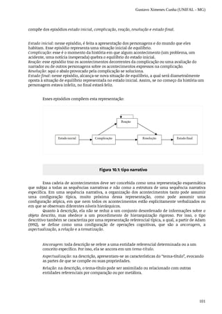 Gustavo Ximenes Cunha (UNIFAL - MG)
101
compõe	dos	episódios	estado	inicial,	complicação,	reação,	resolução	e	estado	final.
Estado	inicial:	nesse	episódio,	é	feita	a	apresentação	dos	personagens	e	do	mundo	que	eles
habitam.	Esse	episódio	representa	uma	situação	inicial	de	equilíbrio.
Complicação:	esse	é	o	momento	da	história	em	que	algum	acontecimento	(um	problema,	um
acidente,	uma	notícia	inesperada)	quebra	o	equilíbrio	do	estado	inicial.
Reação:	esse	episódio	traz	os	acontecimentos	decorrentes	da	complicação	ou	uma	avaliação	do
narrador	ou	de	outros	personagens	sobre	os	acontecimentos	expressos	na	complicação.
Resolução:	aqui	o	abalo	provocado	pela	complicação	se	soluciona.
Estado	final:	nesse	episódio,	alcança-se	nova	situação	de	equilíbrio,	a	qual	será	diametralmente
oposta	à	situação	de	equilíbrio	representada	no	estado	inicial.	Assim,	se	no	começo	da	história	um
personagem	estava	infeliz,	no	final	estará	feliz.
Esses	episódios	compõem	esta	representação:
Figura	10.1:	tipo	narrativo
Essa	cadeia	de	acontecimentos	deve	ser	concebida	como	uma	representação	esquemática
que	subjaz	a	todas	as	sequências	narrativas	e	não	como	a	estrutura	de	uma	sequência	narrativa
específica.	 Em	 uma	 sequência	 narrativa,	 a	 organização	 dos	 acontecimentos	 tanto	 pode	 assumir
uma	 configuração	 típica,	 muito	 próxima	 dessa	 representação,	 como	 pode	 assumir	 uma
configuração	atípica,	em	que	nem	todos	os	acontecimentos	estão	explicitamente	verbalizados	ou
em	que	se	observam	diferentes	níveis	hierárquicos.
Quanto	à	descrição,	ela	não	se	reduz	a	um	conjunto	desordenado	de	informações	sobre	o
objeto	 descrito,	 mas	 obedece	 a	 um	 procedimento	 de	 hierarquização	 rigoroso.	 Por	 isso,	 o	 tipo
descritivo	também	se	caracteriza	por	uma	representação	referencial	típica,	a	qual,	a	partir	de	Adam
(1992),	 se	 define	 como	 uma	 configuração	 de	 operações	 cognitivas,	 que	 são	 a	 ancoragem,	 a
aspectualização,	a	relação	e	a	tematização.
Ancoragem:	toda	descrição	se	refere	a	uma	entidade	referencial	determinada	ou	a	um
conceito	específico.	Por	isso,	ela	se	ancora	em	um	tema-título.
Aspectualização:	na	descrição,	apresentam-se	as	características	do	“tema-título”,	evocando
as	partes	de	que	se	compõe	ou	suas	propriedades.
Relação:	na	descrição,	o	tema-título	pode	ser	assimilado	ou	relacionado	com	outras
entidades	referenciais	por	comparação	ou	por	metáfora.
 