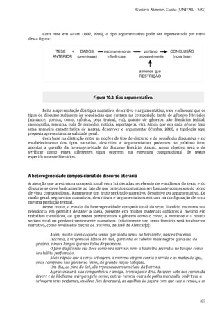 Gustavo Ximenes Cunha (UNIFAL - MG)
103
Com	 base	 em	 Adam	 (1992,	 2008),	 o	 tipo	 argumentativo	 pode	 ser	 representado	 por	 meio
desta	figura:	
Figura	10.3:	tipo	argumentativo.
Feita	a	apresentação	dos	tipos	narrativo,	descritivo	e	argumentativo,	vale	esclarecer	que	os
tipos	de	discurso	subjazem	às	sequências	que	entram	na	composição	tanto	de	gêneros	literários
(romance,	 poema,	 conto,	 crônica,	 peça	 teatral,	 etc),	 quanto	 de	 gêneros	 não	 literários	 (edital,
monografia,	resenha,	bula	de	remédio,	notícia,	reportagem,	etc).	Ainda	que	em	cada	gênero	haja
uma	 maneira	 característica	 de	 narrar,	 descrever	 e	 argumentar	 (Cunha,	 2013),	 a	 tipologia	 aqui
proposta	apresenta	uma	validade	geral.
Com	base	na	distinção	entre	as	noções	de	tipo	de	discurso	e	de	sequência	discursiva	e	no
estabelecimento	 dos	 tipos	 narrativo,	 descritivo	 e	 argumentativo,	 podemos	 no	 próximo	 item
abordar	 a	 questão	 da	 heterogeneidade	 do	 discurso	 literário.	 Assim,	 nosso	 objetivo	 será	 o	 de
verificar	 como	 esses	 diferentes	 tipos	 ocorrem	 na	 estrutura	 composicional	 de	 textos
especificamente	literários.
A	heterogeneidade	composicional	do	discurso	literário
A	atenção	que	a	estrutura	composicional	vem	há	décadas	recebendo	de	estudiosos	do	texto	e	do
discurso	se	deve	basicamente	ao	fato	de	que	os	textos	costumam	ser	bastante	complexos	do	ponto
de	vista	composicional.	Raramente	um	texto	será	todo	narrativo,	descritivo	ou	argumentativo.	De
modo	geral,	segmentos	narrativos,	descritivos	e	argumentativos	entram	na	configuração	de	uma
mesma	produção	textual.
Desse	modo,	o	estudo	da	heterogeneidade	composicional	do	texto	literário	encontra	sua
relevância	 em	 permitir	 desfazer	 a	 ideia,	 presente	 em	 muitos	 materiais	 didáticos	 e	 mesmo	 em
trabalhos	científicos,	de	que	textos	pertencentes	a	gêneros	como	o	conto,	o	romance	e	a	novela
seriam	 total	 ou	 predominantemente	 narrativos.	 Dificilmente	 um	 texto	 literário	 será	 totalmente
narrativo,	como	revela	este	trecho	de	Iracema,	de	José	de	Alencar[2]:
Além,	muito	além	daquela	serra,	que	ainda	azula	no	horizonte,	nasceu	Iracema.
Iracema,	a	virgem	dos	lábios	de	mel,	que	tinha	os	cabelos	mais	negros	que	a	asa	da
graúna,	e	mais	longos	que	seu	talhe	de	palmeira.
O	favo	da	jati	não	era	doce	como	seu	sorriso;	nem	a	baunilha	recendia	no	bosque	como
seu	hálito	perfumado.
Mais	rápida	que	a	corça	selvagem,	a	morena	virgem	corria	o	sertão	e	as	matas	do	Ipu,
onde	campeava	sua	guerreira	tribo,	da	grande	nação	tabajara.
Um	dia,	ao	pino	do	Sol,	ela	repousava	em	um	claro	da	floresta.
A	graciosa	ará,	sua	companheira	e	amiga,	brinca	junto	dela.	Às	vezes	sobe	aos	ramos	da
árvore	e	de	lá	chama	a	virgem	pelo	nome;	outras	remexe	o	uru	de	palha	matizada,	onde	traz	a
selvagem	seus	perfumes,	os	alvos	fios	do	crautá,	as	agulhas	da	juçara	com	que	tece	a	renda,	e	as
 