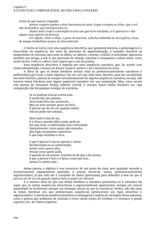 Capítulo	9
A	ESTRUTURA	COMPOSICIONAL	DO	DISCURSO	LITERÁRIO
104
tintas	de	que	matiza	o	algodão.
Rumor	suspeito	quebra	a	doce	harmonia	da	sesta.	Ergue	a	virgem	os	olhos,	que	o	sol
não	deslumbra;	sua	vista	perturba-se.
Diante	dela	e	todo	a	contemplá-la	está	um	guerreiro	estranho,	se	é	guerreiro	e	não
algum	mau	espírito	da	floresta.
Foi	rápido,	como	o	olhar,	o	gesto	de	Iracema.	A	flecha	embebida	no	arco	partiu.	Gotas
de	sangue	borbulham	na	face	do	desconhecido.
O	trecho	se	inicia	com	uma	sequência	descritiva,	que	apresenta	Iracema.	A	personagem	é	o
tema-título	 da	 sequência.	 Por	 meio	 de	 processos	 de	 aspectualização,	 o	 narrador	 descreve	 as
propriedades	de	Iracema,	tais	como	os	lábios,	os	cabelos,	o	sorriso,	o	hálito,	a	velocidade.	Apresenta
também	sua	amiga,	a	ará.	E,	por	processos	de	relação,	Iracema	é	comparada	a	outros	seres,	como
neste	trecho:	tinha	os	cabelos	mais	negros	que	a	asa	da	graúna.
Essa	 sequência	 descritiva	 é	 seguida	 por	 uma	 sequência	 narrativa,	 que,	 de	 acordo	 com
nossa	interpretação,	começa	em	Rumor	suspeito	quebra	a	doce	harmonia	da	sesta.
A	 ideia	 de	 que	 os	 textos	 literários	 seriam	 total	 ou	 predominantemente	 narrativos	 é
problemática	por	levar	a	outro	equívoco.	Ela	faz	crer	que	todo	texto	literário,	para	ser	considerado
um	texto	literário,	precisa	se	compor	necessariamente	de	alguma	sequência	narrativa,	ou	seja,	não
haveria	 textos	 literários	 sem	 algum	 segmento	 narrativo	 em	 sua	 composição.	 Mas,	 como	 revela
este	 poema	 de	 Fernando	 Pessoa	 [Alberto	 Caeiro],	 é	 comum	 haver	 textos	 literários	 em	 cuja
composição	não	há	qualquer	vestígio	de	narrativa:
Se	eu	pudesse	trincar	a	terra	toda
E	sentir-lhe	um	paladar,
Seria	mais	feliz	um	momento...
Mas	eu	nem	sempre	quero	ser	feliz.
É	preciso	ser	de	vez	em	quando	infeliz
Para	se	poder	ser	natural...
Nem	tudo	é	dias	de	sol,
E	a	chuva,	quando	falta	muito,	pede-se.
Por	isso	tomo	a	infelicidade	com	a	felicidade
Naturalmente,	como	quem	não	estranha
Que	haja	montanhas	e	planícies
E	que	haja	rochedos	e	erva...
O	que	é	preciso	é	ser-se	natural	e	calmo
Na	felicidade	ou	na	infelicidade,
Sentir	como	quem	olha,
Pensar	como	quem	anda,
E	quando	se	vai	morrer,	lembrar-se	de	que	o	dia	morre,
E	que	o	poente	é	belo	e	é	bela	a	noite	que	fica...
Assim	é	e	assim	seja...
Nesse	poema,	o	objetivo	é	nos	convencer	de	um	ponto	de	vista,	sem	qualquer	menção	a
acontecimentos	 supostamente	 passados.	 O	 poema	 revela-se,	 assim,	 predominantemente
argumentativo,	 já	 que	 todo	 ele	 é	 composto	 de	 dados	 (premissas)	 para	 defender	 a	 tese	 de	 que	 É
preciso	ser	de	vez	em	quando	infeliz/	Para	se	poder	ser	natural.
E	 a	 mesma	 ideia	 de	 que	 nos	 textos	 literários	 a	 narrativa	 predomina	 ou	 é	 exclusiva	 faz
supor	 que	 as	 outras	 sequências	 (descritivas	 e	 argumentativas)	 apareceriam	 sempre	 em	 menor
quantidade	ou	receberiam	sempre	um	destaque	menor	do	que	as	narrativas.	Porém,	não	são	raros
os	 textos	 literários	 em	 que	 predominam	 sequências	 pertencentes	 aos	 tipos	 descritivo	 e
argumentativo.	A	literatura	moderna	brasileira	e	estrangeira	é	repleta	de	exemplos	dessa	natureza,
como	o	poema	que	acabamos	de	analisar	e	como	vários	contos	de	Cortázar	e	o	romance	A	paixão
segundo	G.H.,	de	Clarice	Lispector.
 