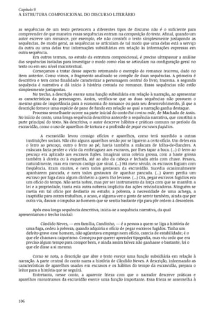 Capítulo	9
A	ESTRUTURA	COMPOSICIONAL	DO	DISCURSO	LITERÁRIO
106
as	 sequências	 de	 um	 texto	 pertencem	 a	 diferentes	 tipos	 de	 discurso	 não	 é	 o	 suficiente	 para
compreender	de	que	maneira	essas	sequências	entram	na	composição	do	texto.	Afinal,	quando	um
autor	 escreve	 um	 romance,	 por	 exemplo,	 ele	 não	 constrói	 o	 texto	 simplesmente	 justapondo	 as
sequências.	De	modo	geral,	as	sequências	se	articulam	de	tal	modo	que	uma	delas	está	a	serviço
da	 outra	 ou	 uma	 delas	 traz	 informações	 subsidiárias	 em	 relação	 às	 informações	 expressas	 em
outra	sequência.
Em	outros	termos,	no	estudo	da	estrutura	composicional,	é	preciso	ultrapassar	a	análise
das	sequências	isoladas	para	investigar	o	modo	como	elas	se	articulam	na	configuração	geral	no
texto	ou	em	seu	nível	macrotextual.
Começamos	 a	 tratar	 desse	 aspecto	 retomando	 o	 exemplo	 do	 romance	 Iracema,	 dado	 no
item	anterior.	Como	vimos,	o	fragmento	analisado	se	compõe	de	duas	sequências.	A	primeira	é
descritiva	e	tem	como	finalidade	caracterizar	a	personagem	central	do	livro,	Iracema.	A	segunda
sequência	 é	 narrativa	 e	 dá	 início	 à	 história	 contada	 no	 romance.	 Essas	 sequências	 não	 estão
simplesmente	justapostas.
No	trecho,	a	descrição	exerce	uma	função	subsidiária	em	relação	à	narração,	ao	apresentar
as	 características	 da	 personagem.	 Assim,	 verifica-se	 que	 as	 duas	 sequências	 não	 possuem	 o
mesmo	grau	de	importância	para	a	economia	do	romance	ou	para	seu	desenvolvimento,	já	que	a
descrição	fornece	uma	espécie	de	pano	de	fundo	em	relação	ao	qual	a	narração	ganha	destaque.
Processo	semelhante	ocorre	na	parte	inicial	do	conto	Pai	contra	mãe,	de	Machado	de	Assis.
No	início	do	conto,	uma	longa	sequência	descritiva	antecede	a	sequência	narrativa,	que	constitui	a
parte	principal	do	texto.	Na	descritiva,	o	autor	descreve	hábitos	e	práticas	comuns	no	período	da
escravidão,	como	o	uso	de	aparelhos	de	tortura	e	a	profissão	de	pegar	escravos	fugidios.
A	 escravidão	 levou	 consigo	 ofícios	 e	 aparelhos,	 como	 terá	 sucedido	 a	 outras
instituições	sociais.	Não	cito	alguns	aparelhos	senão	por	se	ligarem	a	certo	ofício.	Um	deles	era
o ferro	 ao	 pescoço,	 outro	 o	 ferro	 ao	 pé;	 havia	 também	 a	 máscara	 de	 folha-de-flandres.	 A
máscara	fazia	perder	o	vício	da	embriaguez	aos	escravos,	por	lhes	tapar	a	boca.	(...)	O	ferro	ao
pescoço	 era	 aplicado	 aos	 escravos	 fujões.	 Imaginai	 uma	 coleira	 grossa,	 com	 a	 haste	 grossa
também	 à	 direita	 ou	 à	 esquerda,	 até	 ao	 alto	 da	 cabeça	 e	 fechada	 atrás	 com	 chave.	 Pesava,
naturalmente,	mas	era	menos	castigo	que	sinal.	(...)	Há	meio	século,	os	escravos	fugiam	com
freqüência.	 Eram	 muitos,	 e	 nem	 todos	 gostavam	 da	 escravidão.	 Sucedia	 ocasionalmente
apanharem	 pancada,	 e	 nem	 todos	 gostavam	 de	 apanhar	 pancada.	 (...)	 Quem	 perdia	 um
escravo	por	fuga	dava	algum	dinheiro	a	quem	lho	levasse.	(...)	Ora,	pegar	escravos	fugidios	era
um	ofício	do	tempo.	Não	seria	nobre,	mas	por	ser	instrumento	da	força	com	que	se	mantêm	a
lei	e	a	propriedade,	trazia	esta	outra	nobreza	implícita	das	ações	reivindicadoras.	Ninguém	se
metia	 em	 tal	 ofício	 por	 desfastio	 ou	 estudo;	 a	 pobreza,	 a	 necessidade	 de	 uma	 achega,	 a
inaptidão	para	outros	trabalhos,	o	acaso,	e	alguma	vez	o	gosto	de	servir	também,	ainda	que	por
outra	via,	davam	o	impulso	ao	homem	que	se	sentia	bastante	rijo	para	pôr	ordem	à	desordem.
Após	essa	longa	sequência	descritiva,	inicia-se	a	sequência	narrativa,	da	qual
apresentamos	o	trecho	inicial:
Cândido	Neves,	—	em	família,	Candinho,	—	é	a	pessoa	a	quem	se	liga	a	história	de
uma	fuga,	cedeu	à	pobreza,	quando	adquiriu	o	ofício	de	pegar	escravos	fugidos.	Tinha	um
defeito	grave	esse	homem,	não	agüentava	emprego	nem	ofício,	carecia	de	estabilidade;	é	o
que	ele	chamava	caiporismo.	Começou	por	querer	aprender	tipografia,	mas	viu	cedo	que	era
preciso	algum	tempo	para	compor	bem,	e	ainda	assim	talvez	não	ganhasse	o	bastante;	foi	o
que	ele	disse	a	si	mesmo.
Como	se	nota,	a	descrição	que	abre	o	texto	exerce	uma	função	subsidiária	em	relação	à
narração.	A	parte	central	do	conto	narra	a	história	de	Cândido	Neves.	A	descrição,	informando	as
características	de	aparelhos	usados	em	escravos	e	os	hábitos	do	tempo	da	escravidão,	prepara	o
leitor	para	a	história	que	se	seguirá.
Entretanto,	 nesse	 conto,	 a	 aparente	 frieza	 com	 que	 o	 narrador	 descreve	 práticas	 e
aparelhos	monstruosos	da	escravidão	exerce	uma	função	importante.	Essa	frieza	se	assemelha	à
 