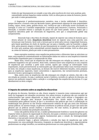 Capítulo	9
A	ESTRUTURA	COMPOSICIONAL	DO	DISCURSO	LITERÁRIO
108
tristes	de	que	forçosamente	se	compõe	a	sua	vida,	pela	inocência	de	viver	sem	analisar,	pela
naturalidade	animal	daquelas	costas	vestidas.	Volvi	os	olhos	para	as	costas	do	homem,	janela
por	onde	vi	estes	pensamentos.
O	 fragmento	 é	 predominantemente	 narrativo,	 mas	 o	 trecho	 sublinhado	 é	 descritivo,
porque	descreve	o	homem	visto	por	Bernardo	Soares,	apresentando	algumas	de	suas	propriedades
(costas,	 casaco,	 dorso,	 pasta,	 guarda-chuva,	 etc).	 Verifica-se	 que	 a	 descrição	 ocorre	 encaixada	 na
narração.	É	como	se	o	narrador	suspendesse	a	narração	para	descrever	o	homem.	Terminada	a
descrição,	 o	 narrador	 retoma	 a	 narração	 do	 ponto	 em	 que	 havia	 parado.	 Tanto	 é	 assim	 que	 a
sequência	 descritiva	 pode	 ser	 eliminada	 do	 fragmento,	 sem	 que	 a	 compreensão	 global	 seja
comprometida:
Descendo	hoje	a	Rua	Nova	do	Almada,	reparei	de	repente	nas	costas	do	homem	que	a
descia	 adiante	 de	 mim.	 (Sequência	 descritiva)	 Senti	 de	 repente	 uma	 coisa	 parecida	 com
ternura	por	esse	homem.	Senti	nele	a	ternura	que	se	sente	pela	comum	vulgaridade	humana,
pelo	banal	quotidiano	do	chefe	de	família	que	vai	para	o	trabalho,	pelo	lar	humilde	e	alegre
dele,	pelos	prazeres	alegres	e	tristes	de	que	forçosamente	se	compõe	a	sua	vida,	pela	inocência
de	viver	sem	analisar,	pela	naturalidade	animal	daquelas	costas	vestidas.	Volvi	os	olhos	para
as	costas	do	homem,	janela	por	onde	vi	estes	pensamentos.
Esses	exemplos	mostram	como	sequências	pertencentes	a	diferentes	tipos	se	articulam	no
texto,	uma	sequência	contextualizando	as	informações	dadas	em	outra	ou	uma	sequência	trazendo
informações	importantes	para	a	compreensão	de	outra.
Neste	item,	vimos	que	as	sequências	não	são	estanques	em	relação	ao	cotexto,	isto	é,	ao
ambiente	linguístico	em	que	ocorrem.	Num	texto,	costuma	haver	uma	sequência	ou	um	conjunto
de	 sequências	 que	 constitui	 a	 parte	 mais	 central,	 aquela	 que	 carrega	 as	 informações	 mais
importantes,	muito	provavelmente	as	informações	que	não	poderiam	faltar	num	eventual	resumo
do	texto.	Em	relação	a	essas	sequências,	as	demais	vão	exercer	diferentes	funções,	como	preparar
para	 as	 sequências	 seguintes,	 trazer	 comentários	 e	 argumentos,	 dar	 esclarecimentos	 pontuais,
descrever	locais	e	personagens	centrais,	etc.
Mas,	assim	como	as	sequências	não	são	estanques	em	relação	ao	cotexto,	elas	não	o	são
em	relação	ao	contexto.	Ou	seja,	o	ambiente	social	e	histórico,	incluído	aí	o	gênero	do	discurso,	vai
exercer	um	profundo	impacto	sobre	a	seleção	e	a	configuração	das	sequências	discursivas.	É	o	que
abordaremos	no	item	a	seguir.
O	impacto	do	contexto	sobre	as	sequências	discursivas	
Os	gêneros	do	discurso,	literários	ou	não,	dizem	respeito	à	maneira	como	costumamos	agir	por
meio	da	linguagem	em	situações	recorrentes.	Em	outros	termos,	os	gêneros	são	um	conjunto	de
conhecimentos	 que	 vamos	 adquirindo	 ao	 longo	 da	 vida	 sobre	 como	 utilizar	 a	 linguagem	 em
determinadas	 situações	 para	 alcançar	 determinados	 fins.	 Sendo	 assim,	 os	 gêneros	 são
constituídos	pelas	práticas	sociais,	já	que	é	a	recorrência	das	práticas	que	leva	à	cristalização	ou
estabilização	 dos	 gêneros	 ou	 das	 formas	 relativamente	 estáveis	 de	 agir	 por	 meio	 dos	 discursos
nessas	práticas.	Ao	mesmo	tempo,	os	gêneros	constituem	as	práticas	sociais,	já	que	é	por	meio	dos
gêneros	 que	 as	 práticas	 sociais	 existem	 e	 acontecem.	 Por	 esse	 motivo,	 os	 gêneros	 são	 parte
fundamental	do	contexto	das	produções	discursivas.
Como	não	poderia	deixar	de	ser,	o	caráter	profundamente	histórico	e	social	dos	gêneros	vai
impactar	todos	os	planos	da	organização	do	discurso,	dos	quais	a	estrutura	composicional	faz	parte.
Os	 gêneros	 constituem,	 assim,	 um	 aspecto	 fundamental	 para	 o	 estudo	 da	 heterogeneidade
discursiva,	e	isso	por	pelo	menos	três	razões.
Em	 primeiro	 lugar,	 o	 gênero	 influencia	 a	 seleção	 dos	 tipos	 de	 sequências	 que	 serão
dominantes	em	uma	produção	discursiva.	Enquanto	as	sequências	descritivas	e	argumentativas
predominam	no	artigo	científico,	as	narrativas	predominam	no	conto	popular	(Filliettaz,	1999).
 