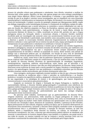 Capítulo	1
DISCURSO,	LITERATURA	E	ENSINO	DE	LÍNGUA:	QUESTÕES	PARA	O	CANCIONEIRO
MARIANO	DE	AFONSO	X,	O	SÁBIO
10
alcance	 de	 soluções	 viáveis	 para	 professores	 e	 estudantes.	 Sem	 dúvida,	 introduzir	 a	 Análise	 do
Discurso	(AD),	neste	quadro,	significa,	de	fato,	não	apenas	propor	um	novo	enfoque	metodológico,
mas	 eleger	 outros	 objetivos,	 definir	 novas	 sistemáticas	 e	 condutas,	 o	 que	 possibilita	 fazer	 uma
revisão	do	que	já	se	propôs	e	orientar	novas	investigações,	que	se	respaldem	em	uma	dimensão
interdisciplinar	e	interdiscursiva	no	tratamento	da	língua,	da	literatura	e	do	ensino	em	diferentes
níveis	de	escolarização.	O	próprio	conceito	de	paratopia,	proposto	por	Maingueneau	(2009),	impõe
um	diálogo	cooperativo	entre	metodologias	diversas	e	o	cruzamento	de	múltiplos	campos	do	saber.
Embora	 saibamos	 que	 a	 escola	 seleciona	 os	 conteúdos	 a	 serem	 trabalhados	 em	 sala	 de
aula	 em	 função	 dos	 objetivos	 propostos	 no	 Plano	 da	 Disciplina,	 optamos	 aqui	 por	 examinar	 um
discurso	 literário,	 mais	 particularmente,	 a	 Cantiga	 60,	 de	 louvor	 a	 Santa	 Maria,	 retirada	 do
Cancioneiro	 Mariano	 de	 Afonso	 X,	 o	 Sábio,	 vocalizada	 no	 século	 XIII,	 período	 em	 que	 a	 língua
portuguesa	 estava	 em	 formação.	 Aberto	 a	 numerosos	 olhares,	 o	 discurso	 literário	 medieval
escolhido	 pode	 ser	 investigado	 não	 somente	 como	 um	 acontecimento	 histórico	 ou	 por	 meio	 de
seus	recursos	de	literalidade	e	poeticidade,	mas	também	como	uma	prática	social,	que	nos	impele
a	 observar	 o	 quanto	 os	 enunciados	 literários	 absorvem	 linguisticamente	 às	 instâncias	 sócio-
histórico-culturais	e	como	apreendê-los	no	interior	da	sala	de	aula,	espaço	privilegiado	de	relações
interpessoais	em	que	professores	e	estudantes	se	mobilizam	e	tornam-se	sujeitos.
Ainda	que	consideremos	as	fronteiras	e	limites	que	se	impõem	aos	estudos	linguísticos,
literários	e	pedagógicos,	tornam-se	inevitáveis	tomadas	de	decisões	concretas,	que	viabilizem	um
direcionamento	 interdisciplinar	 em	 que	 o	 cruzamento	 desses	 campos	 discursivos	 produza
compartilhamento	de	decisões	e	reflitam	na	qualidade	do	ensino.	Neste	sentido,	esta	atitude	de
diálogo	 visa	 a	 reformular	 práticas	 que,	 na	 atualidade,	 em	 função	 de	 uma	 crise	 de	 identidade
epistemológica,	deixa	de	aproximar	áreas	de	conhecimento	que	se	articulam	inextricavelmente.
Justifica-se,	ainda,	nosso	tema	o	fato	de	podermos	oportunizar	a	professores	e	estudantes
trocas	criativas	entre	diferentes	campos	do	conhecimento,	a	fim	de	mostrar-lhes	como	os	efeitos
de	 sentido	 do	 discurso	 literário	 decorrem	 da	 operacionalização	 de	 estratégias	 linguísticas,
metalinguísticas,	 cognitivas,	 estéticas,	 sócio-históricas,	 entre	 outras,	 que	 se	 articulam	 e	 se
complementam	em	gestos	de	leitura	e	que	dão	um	efeito	polissêmico	ao	discurso.	Nosso	intuito	é
direcionar	novas	maneiras	de	trazer	para	a	escola	questões	de	língua,	literatura	e	metodologias	de
ensino	e	de	aprendizagem,	fazendo	com	que	professores	e	estudantes	entendam	que	do	discurso
literário	emanam	valores	socioculturais,	que	incidem	diretamente	sobre	eles.
Uma	vantagem,	ainda	pouco	explorada	consiste	também	no	fato	de	que	o	discurso	literário
permite-nos	 observar	 as	 instâncias	 autor	 e	 leitor	 e	 perceber	 as	 multividências	 e	 as	 funções
produtiva	e	receptiva	da	experiência	estética,	adaptando	o	discurso	às	leis	de	seu	funcionamento	e
de	 sua	 organização	 e	 às	 estratégias	 de	 ensino	 e	 de	 aprendizagem,	 que	 trazem	 dispositivos
comunicacionais	e	enunciativos	para	primeiro	plano.
Surgindo	 no	 momento	 de	 origem	 e	 formação	 da	 Língua	 Portuguesa	 e,	 também,	 das
nacionalidades	 ibéricas,	 o	 discurso	 literário	 galego-português	 é	 considerado	 uma	 referência	 de
registros	estético-linguísticos	nacionais	posteriores.	Embora	as	polêmicas	em	torno	das	origens	da
lírica	galego-portuguesa	sempre	tivessem	como	marco	inicial	as	cantigas	de	amor	e	de	amigo	e,
mais	 tarde,	 as	 cantigas	 satíricas,	 há	 particularidades	 que	 fazem	 das	 cantigas	 religiosas
participantes	desse	movimento	cultural.
No	 percurso	 deste	 trabalho,	 mostraremos	 que	 as	 particularidades	 do	 discurso	 lítero-
religioso	 medieval,	 que	 selecionamos,	 estão	 inscritas	 na	 língua	 portuguesa	 de	 então	 e	 na
organização	formal	e	estilística	de	sua	enunciação	literária,	bem	como	na	tematização	do	amor,
mediado	pela	figura	da	mulher.	Estes	dados	sinalizam-nos	aproximações	com	os	outros	gêneros
de	discurso	em	circulação	à	época.	Havemos	de	considerar,	também,	a	presença	do	Rei-Trovador,
figura	proeminente	da	vida	cultural,	religiosa	e	política	da	época,	que	se	envolveu	efetivamente	no
movimento	lírico-trovadoresco,	tornando	o	discurso	lítero-religioso	mediador	entre	as	formações
sociodiscursivas	 laica	 e	 a	 eclesiástica.	 Ademais,	 a	 inserção	 do	 discurso	 mariano,	 ao	 lado	 dos
profanos,	 atesta	 a	 importância	 desse	 discurso	 na	 história,	 na	 cultura,	 na	 sociedade	 e	 no
movimento	trovadoresco.	Por	isso,	o	discurso	que	selecionamos	poderá	oferecer	ao	estudante	não
somente	o	entendimento	do	homem	daquela	época,	mas	também	a	si	próprios,	seu	grupo	social	e
sua	 visão	 de	 mundo,	 no	 mesmo	 instante	 em	 que	 se	 instaura	 o	 serviço	 amoroso	 como	 um	 eco
mundano	e	sentimental	da	submissão	a	Deus	e	ao	Rei,	mediatizado	pela	Virgem	Maria.
 