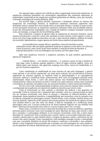 Gustavo Ximenes Cunha (UNIFAL - MG)
109
Em	segundo	lugar,	o	gênero	tem	influência	sobre	a	organização	interna	das	sequências.	As
sequências	 narrativas	 produzidas	 em	 conversações	 espontâneas	 não	 costumam	 apresentar	 as
propriedades	características	das	sequências	narrativas	produzidas	em	fábulas,	como,	por	exemplo,
a	sucessão	cronológica	de	eventos	(Filliettaz,	1999).
Em	 terceiro	 lugar,	 o	 gênero	 permite	 caracterizar	 a	 finalidade	 externa	 ou	 interna	 das
sequências.	 Na	 conversação	 familiar,	 as	 sequências	 narrativas	 costumam	 apresentar	 uma
finalidade	interna,	porque	têm	como	função	única	ou	principal	reforçar	e	ampliar	os	laços	sociais.
Já	nas	transações	comerciais,	as	sequências	narrativas	costumam	exibir	uma	finalidade	externa,
já	que	são	rotineiramente	empregadas	com	a	função	de	justificar	a	própria	transação	comercial,
como,	por	exemplo,	a	compra	de	um	livro	(Filliettaz,	2001).
Para	 evidenciar	 o	 impacto	 do	 gênero	 sobre	 as	 sequências	 de	 discursos	 literários,	 vamos
retomar	inicialmente	o	conto	Pai	contra	mãe,	estudado	no	item	anterior.	Como	exposto,	o	conto	se
inicia	com	uma	longa	sequência	descritiva,	em	que	o	autor	descreve	hábitos	e	práticas	do	tempo
da	escravidão.	Reproduzimos	a	seguir	apenas	um	trecho	dessa	sequência	já	apresentada:
A	escravidão	levou	consigo	ofícios	e	aparelhos,	como	terá	sucedido	a	outras
instituições	sociais.	Não	cito	alguns	aparelhos	senão	por	se	ligarem	a	certo	ofício.	Um	deles	era
o ferro	ao	pescoço,	outro	o	ferro	ao	pé;	havia	também	a	máscara	de	folha-de-flandres.	A
máscara	fazia	perder	o	vício	da	embriaguez	aos	escravos,	por	lhes	tapar	a	boca.
Após	 essa	 sequência,	 inicia-se	 a	 sequência	 narrativa,	 da	 qual	 também	 apresentamos
apenas	um	fragmento:
Cândido	Neves,	—	em	família,	Candinho,	—	é	a	pessoa	a	quem	se	liga	a	história	de
uma	 fuga,	 cedeu	 à	 pobreza,	 quando	 adquiriu	 o	 ofício	 de	 pegar	 escravos	 fugidos.	 Tinha	 um
defeito	grave	esse	homem,	não	agüentava	emprego	nem	ofício,	carecia	de	estabilidade;	é	o
que	ele	chamava	caiporismo.
Como	 cristalização	 ou	 estabilização	 de	 uma	 maneira	 de	 agir	 pela	 linguagem,	 o	 gênero
conto	 permite	 a	 um	 escritor	 representar,	 em	 texto	 pouco	 extenso,	 um	 acontecimento	 ficcional,
explorando	 de	 maneira	 explícita	 ou	 implícita	 todas	 as	 potencialidades	 e	 as	 consequências
humanas,	estéticas	e	simbólicas	desse	acontecimento,	bem	como	da	linguagem	utilizada	nessa
representação.	 Dessa	 forma,	 o	 conto	 não	 possui	 apenas	 uma	 finalidade	 de	 divertimento	 ou
entretenimento.	Afinal,	ele	permite	ao	leitor	o	contato	com	outra	maneira,	muitas	vezes	inusitada
e	reveladora,	de	entender	sua	própria	vida,	seu	momento	histórico	e	outros	momentos	históricos.
Em	Pai	contra	mãe,	essas	propriedades	do	gênero	conto	exercem	impacto	sobre	a	escolha	e
a	configuração	das	sequências,	em	especial	da	sequência	descritiva	que	inicia	o	texto.
Como	 já	 mencionado	 no	 item	 anterior,	 a	 descrição	 das	 práticas	 e	 dos	 aparelhos	 da
escravidão	é	feita	de	maneira	fria	e	impassível	pelo	narrador,	como	se	a	maneira	brutal	de	tratar
um	 ser	 humano	 escravizado	 com	 ferros	 ao	 pescoço	 e	 máscaras	 de	 folha-de-flandres	 não	 o
perturbasse.	Nessa	sequência	descritiva,	a	impassibilidade	que	caracteriza	o	tom	do	narrador	ecoa
na	falta	de	compaixão	do	personagem	central,	Cândido	Neves.	Como	relatado,	Cândido	Neves,	em
troca	de	dinheiro,	captura	de	modo	violento	uma	escrava	grávida.	No	momento	da	captura,	ela	luta
com	 Cândido	 Neves	 e,	 por	 isso,	 sofre	 um	 aborto.	 A	 falta	 de	 compaixão	 ou	 a	 indiferença	 desse
personagem	 para	 com	 a	 escrava	 evidencia-se	 de	 forma	 bastante	 explícita	 em	 sua	 reflexão	 final
sobre	o	aborto	por	ele	provocado:	Nem	todas	as	crianças	vingam,	bateu-lhe	o	coração.
Nesse	conto,	a	escolha	de	iniciar	o	texto	pela	descrição	fria	e	neutra	de	práticas	e	aparelhos
perversos	parece	funcionar	como	uma	estratégia	do	autor,	Machado	de	Assis,	para	revelar	o	valor
que	o	narrador	e	o	personagem	atribuem	ao	ser	humano	escravizado.	Como	dito,	a	frieza	dessa
descrição	vai	“contaminar”	toda	a	narrativa	que	a	sucede.	Assim,	na	encenação	criada	pelo	autor,	o
narrador	constrói	para	si	e	para	Cândido	Neves	a	imagem	de	pessoas	a	quem	o	sofrimento	de	um
escravo	não	causa	comoção.	Como	consequência,	essa	estratégia	consegue	revelar	a	naturalidade
com	 que	 a	 sociedade	 brasileira	 do	 século	 XIX	 aceitava	 e	 praticava	 a	 escravidão	 e	 seus	 métodos.
Afinal,	é	como	integrante	dessa	sociedade	que	o	narrador,	em	outra	passagem	do	conto,	justifica	o
uso	de	aparelhos	de	tortura,	defendendo	que	a	ordem	social	e	humana	nem	sempre	se	alcança	sem
 