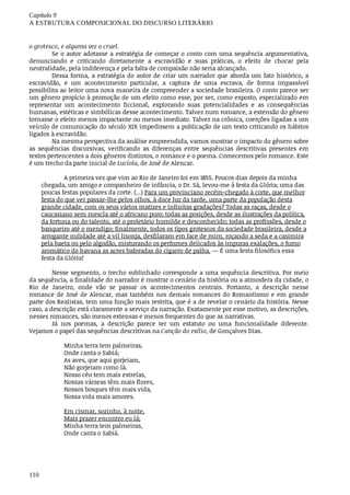 Capítulo	9
A	ESTRUTURA	COMPOSICIONAL	DO	DISCURSO	LITERÁRIO
110
o grotesco,	e	alguma	vez	o	cruel.
Se	o	autor	adotasse	a	estratégia	de	começar	o	conto	com	uma	sequência	argumentativa,
denunciando	 e	 criticando	 diretamente	 a	 escravidão	 e	 suas	 práticas,	 o	 efeito	 de	 chocar	 pela
neutralidade,	pela	indiferença	e	pela	falta	de	compaixão	não	seria	alcançado.
Dessa	forma,	a	estratégia	do	autor	de	criar	um	narrador	que	aborda	um	fato	histórico,	a
escravidão,	 e	 um	 acontecimento	 particular,	 a	 captura	 de	 uma	 escrava,	 de	 forma	 impassível
possibilita	ao	leitor	uma	nova	maneira	de	compreender	a	sociedade	brasileira.	O	conto	parece	ser
um	gênero	propício	à	promoção	de	um	efeito	como	esse,	por	ser,	como	exposto,	especializado	em
representar	 um	 acontecimento	 ficcional,	 explorando	 suas	 potencialidades	 e	 as	 consequências
humanas,	estéticas	e	simbólicas	desse	acontecimento.	Talvez	num	romance,	a	extensão	do	gênero
tornasse	o	efeito	menos	impactante	ou	menos	imediato.	Talvez	na	crônica,	coerções	ligadas	a	um
veículo	de	comunicação	do	século	XIX	impedissem	a	publicação	de	um	texto	criticando	os	hábitos
ligados	à	escravidão.
Na	mesma	perspectiva	da	análise	empreendida,	vamos	mostrar	o	impacto	do	gênero	sobre
as	 sequências	 discursivas,	 verificando	 as	 diferenças	 entre	 sequências	 descritivas	 presentes	 em
textos	pertencentes	a	dois	gêneros	distintos,	o	romance	e	o	poema.	Comecemos	pelo	romance.	Este
é	um	trecho	da	parte	inicial	de	Lucíola,	de	José	de	Alencar.
A	primeira	vez	que	vim	ao	Rio	de	Janeiro	foi	em	1855.	Poucos	dias	depois	da	minha
chegada,	um	amigo	e	companheiro	de	infância,	o	Dr.	Sá,	levou-me	à	festa	da	Glória;	uma	das
poucas	festas	populares	da	corte.	(...)	Para	um	provinciano	recém-chegado	à	corte,	que	melhor
festa	do	que	ver	passar-lhe	pelos	olhos,	à	doce	luz	da	tarde,	uma	parte	da	população	desta
grande	cidade,	com	os	seus	vários	matizes	e	infinitas	gradações?	Todas	as	raças,	desde	o
caucasiano	sem	mescla	até	o	africano	puro;	todas	as	posições,	desde	as	ilustrações	da	política,
da	fortuna	ou	do	talento,	até	o	proletário	humilde	e	desconhecido;	todas	as	profissões,	desde	o
banqueiro	até	o	mendigo;	finalmente,	todos	os	tipos	grotescos	da	sociedade	brasileira,	desde	a
arrogante	nulidade	até	a	vil	lisonja,	desfilaram	em	face	de	mim,	roçando	a	seda	e	a	casimira
pela	baeta	ou	pelo	algodão,	misturando	os	perfumes	delicados	às	impuras	exalações,	o	fumo
aromático	do	havana	as	acres	baforadas	do	cigarro	de	palha.	—	É	uma	festa	filosófica	essa
festa	da	Glória!
Nesse	segmento,	o	trecho	sublinhado	corresponde	a	uma	sequência	descritiva.	Por	meio
da	sequência,	a	finalidade	do	narrador	é	mostrar	o	cenário	da	história	ou	a	atmosfera	da	cidade,	o
Rio	 de	 Janeiro,	 onde	 vão	 se	 passar	 os	 acontecimentos	 centrais.	 Portanto,	 a	 descrição	 nesse
romance	de	José	de	Alencar,	mas	também	nos	demais	romances	do	Romantismo	e	em	grande
parte	dos	Realistas,	tem	uma	função	mais	restrita,	que	é	a	de	revelar	o	cenário	da	história.	Nesse
caso,	a	descrição	está	claramente	a	serviço	da	narração.	Exatamente	por	esse	motivo,	as	descrições,
nesses	romances,	são	menos	extensas	e	menos	frequentes	do	que	as	narrativas.
Já	 nos	 poemas,	 a	 descrição	 parece	 ter	 um	 estatuto	 ou	 uma	 funcionalidade	 diferente.
Vejamos	o	papel	das	sequências	descritivas	na	Canção	do	exílio,	de	Gonçalves	Dias.
Minha	terra	tem	palmeiras,
Onde	canta	o	Sabiá;
As	aves,	que	aqui	gorjeiam,
Não	gorjeiam	como	lá.
Nosso	céu	tem	mais	estrelas,
Nossas	várzeas	têm	mais	flores,
Nossos	bosques	têm	mais	vida,
Nossa	vida	mais	amores.
Em	cismar,	sozinho,	à	noite,
Mais	prazer	encontro	eu	lá;
Minha	terra	tem	palmeiras,
Onde	canta	o	Sabiá.
 