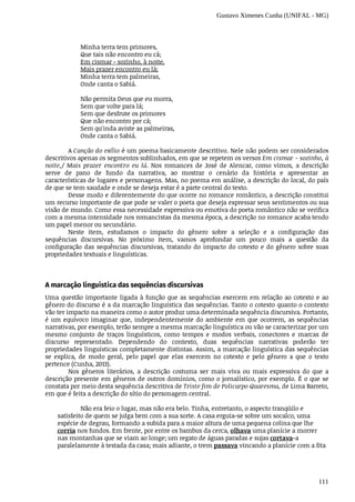 Gustavo Ximenes Cunha (UNIFAL - MG)
111
Minha	terra	tem	primores,
Que	tais	não	encontro	eu	cá;
Em	cismar	-	sozinho,	à	noite,
Mais	prazer	encontro	eu	lá;
Minha	terra	tem	palmeiras,
Onde	canta	o	Sabiá.
Não	permita	Deus	que	eu	morra,
Sem	que	volte	para	lá;
Sem	que	desfrute	os	primores
Que	não	encontro	por	cá;
Sem	qu'inda	aviste	as	palmeiras,
Onde	canta	o	Sabiá.
A	Canção	do	exílio	é	um	poema	basicamente	descritivo.	Nele	não	podem	ser	considerados
descritivos	apenas	os	segmentos	sublinhados,	em	que	se	repetem	os	versos	Em	cismar	-	sozinho,	à
noite,/	 Mais	 prazer	 encontro	 eu	 lá.	 Nos	 romances	 de	 José	 de	 Alencar,	 como	 vimos,	 a	 descrição
serve	 de	 pano	 de	 fundo	 da	 narrativa,	 ao	 mostrar	 o	 cenário	 da	 história	 e	 apresentar	 as
características	de	lugares	e	personagens.	Mas,	no	poema	em	análise,	a	descrição	do	local,	do	país
de	que	se	tem	saudade	e	onde	se	deseja	estar	é	a	parte	central	do	texto.
Desse	modo	e	diferentemente	do	que	ocorre	no	romance	romântico,	a	descrição	constitui
um	recurso	importante	de	que	pode	se	valer	o	poeta	que	deseja	expressar	seus	sentimentos	ou	sua
visão	de	mundo.	Como	essa	necessidade	expressiva	ou	emotiva	do	poeta	romântico	não	se	verifica
com	a	mesma	intensidade	nos	romancistas	da	mesma	época,	a	descrição	no	romance	acaba	tendo
um	papel	menor	ou	secundário.
Neste	 item,	 estudamos	 o	 impacto	 do	 gênero	 sobre	 a	 seleção	 e	 a	 configuração	 das
sequências	 discursivas.	 No	 próximo	 item,	 vamos	 aprofundar	 um	 pouco	 mais	 a	 questão	 da
configuração	das	sequências	discursivas,	tratando	do	impacto	do	cotexto	e	do	gênero	sobre	suas
propriedades	textuais	e	linguísticas.
A	marcação	linguística	das	sequências	discursivas
Uma	questão	importante	ligada	à	função	que	as	sequências	exercem	em	relação	ao	cotexto	e	ao
gênero	do	discurso	é	a	da	marcação	linguística	das	sequências.	Tanto	o	cotexto	quanto	o	contexto
vão	ter	impacto	na	maneira	como	o	autor	produz	uma	determinada	sequência	discursiva.	Portanto,
é	um	equívoco	imaginar	que,	independentemente	do	ambiente	em	que	ocorrem,	as	sequências
narrativas,	por	exemplo,	terão	sempre	a	mesma	marcação	linguística	ou	vão	se	caracterizar	por	um
mesmo	 conjunto	 de	 traços	 linguísticos,	 como	 tempos	 e	 modos	 verbais,	 conectores	 e	 marcas	 de
discurso	 representado.	 Dependendo	 do	 contexto,	 duas	 sequências	 narrativas	 poderão	 ter
propriedades	linguísticas	completamente	distintas.	Assim,	a	marcação	linguística	das	sequências
se	 explica,	 de	 modo	 geral,	 pelo	 papel	 que	 elas	 exercem	 no	 cotexto	 e	 pelo	 gênero	 a	 que	 o	 texto
pertence	(Cunha,	2013).
Nos	 gêneros	 literários,	 a	 descrição	 costuma	 ser	 mais	 viva	 ou	 mais	 expressiva	 do	 que	 a
descrição	presente	em	gêneros	de	outros	domínios,	como	o	jornalístico,	por	exemplo.	É	o	que	se
constata	por	meio	desta	sequência	descritiva	de	Triste	fim	de	Policarpo	Quaresma,	de	Lima	Barreto,
em	que	é	feita	a	descrição	do	sítio	do	personagem	central.
Não	era	feio	o	lugar,	mas	não	era	belo.	Tinha,	entretanto,	o	aspecto	tranqüilo	e
satisfeito	de	quem	se	julga	bem	com	a	sua	sorte.	A	casa	erguia-se	sobre	um	socalco,	uma
espécie	de	degrau,	formando	a	subida	para	a	maior	altura	de	uma	pequena	colina	que	lhe
corria	nos	fundos.	Em	frente,	por	entre	os	bambus	da	cerca,	olhava	uma	planície	a	morrer
nas	montanhas	que	se	viam	ao	longe;	um	regato	de	águas	paradas	e	sujas	cortava-a
paralelamente	à	testada	da	casa;	mais	adiante,	o	trem	passava	vincando	a	planície	com	a	fita
 