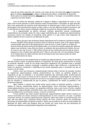 Capítulo	9
A	ESTRUTURA	COMPOSICIONAL	DO	DISCURSO	LITERÁRIO
112
clara	de	sua	linha	capinada;	um	carreiro,	com	casas,	de	um	e	de	outro	lado,	saía	da	esquerda	e
ia	ter	à	estação,	atravessando	o	regato	e	serpeando	pelo	plaino.	A	habitação	de	Quaresma
tinha	assim	um	amplo	horizonte,	olhando	para	o	levante,	a	“noruega”,	e	era	também	risonha
e	graciosa	nos	seus	caiados.
Com	os	verbos	em	destaque,	atribui-se	a	lugares	e	objetos	a	capacidade	de	correr,	ir,	sair,
olhar.	Esse	recurso	permite	ao	autor	imprimir	maior	dinamicidade	e	vivacidade	ao	lugar	descrito,
bem	como	apresentar	de	maneira	mais	interessante	ou	atraente	para	o	leitor	o	local	onde	vive	o
personagem.	Esse	procedimento	parece	se	ligar,	assim,	a	um	dos	objetivos	do	gênero	romance,	que
é	o	de	permitir	ao	autor	recriar	a	realidade	a	partir	de	um	ponto	de	vista	peculiar	e	particular.
Já	 a	 argumentação	 no	 gênero	 romance	 costuma	 apresentar	 marcas	 consideradas
características	da	narração,	tendo	em	vista	o	papel	subsidiário	que	as	sequências	argumentativas
costumam	 exercer	 em	 relação	 às	 narrativas	 nesse	 gênero.	 É	 o	 que	 ocorre	 neste	 segmento	 do
último	capítulo	de	Dom	Casmurro,	de	Machado	de	Assis.
Agora,	por	que	é	que	nenhuma	dessas	caprichosas	me	fez	esquecer	a	primeira	amada
do	meu	coração?	Talvez	porque	nenhuma	tinha	os	olhos	de	ressaca,	nem	os	de	cigana	oblíqua
e	dissimulada.	Mas	não	é	este	propriamente	o	resto	do	livro.	O	resto	é	saber	se	a	Capitu	da
Praia	da	Glória	já	estava	dentro	da	de	Matacavalos,	ou	se	esta	foi	mudada	naquela	por	efeito	de
algum	caso	incidente.	Jesus,	filho	de	Sirach,	se	soubesse	dos	meus	primeiros	ciúmes,	dir-me-
ia,	como	no	seu	cap.	IX,	vers.	I:	"Não	tenhas	ciúmes	de	tua	mulher	para	que	ela	não	se	meta	a
enganar-te	com	a	malícia	que	aprender	de	ti".	Mas	eu	creio	que	não,	e	tu	concordarás	comigo;
se	te	lembras	bem	da	Capitu	menina,	hás	de	reconhecer	que	uma	estava	dentro	da	outra,
como	a	fruta	dentro	da	casca.
Em	gêneros	em	que	predominam	as	sequências	argumentativas,	como	o	artigo	de	opinião,
não	são	comuns	verbos	no	pretérito	perfeito	ou	imperfeito.	De	modo	geral,	predominam	os	verbos
no	presente.	Quando	o	autor	de	um	artigo	intenciona	estabelecer	um	contraste	entre	a	situação
presente	 e	 o	 passado,	 costuma	 empregar	 o	 pretérito	 perfeito.	 Mas	 verifica-se	 o	 predomínio	 de
verbos	 no	 presente,	 revelando	 a	 importância	 dos	 temas	 abordados	 para	 o	 momento	 em	 que	 se
escreve	e	se	lê	o	texto.
Porém,	como	nos	romances	a	argumentação	costuma	estar	a	serviço	da	narração,	mesmo
as	 sequências	 argumentativas	 exibem	 predominância	 de	 verbos	 no	 pretérito	 perfeito	 ou
imperfeito,	 já	 que	 as	 reflexões	 e	 as	 discussões	 propostas	 são	 motivadas	 pelos	 acontecimentos
narrados.	É	o	que	ocorre	no	trecho	de	Dom	Casmurro.	As	reflexões	e	ponderações	do	narrador	se
baseiam	nos	acontecimentos	centrais	de	sua	vida	ou	na	suposta	traição	de	Capitu.	Por	isso,	sendo	o
foco	 do	 narrador	 a	 compreensão	 do	 que	 se	 passou,	 o	 predomínio	 de	 verbos	 no	 pretérito	 é	 um
fenômeno	esperado.
Mas,	 embora	 a	 maioria	 dos	 verbos	 desse	 trecho	 esteja	 no	 pretérito	 perfeito,	 o	 trecho	 é
repleto	 de	 marcas	 consideradas	 típicas	 da	 argumentação,	 como	 conectores	 argumentativos	 e
contra-argumentativos	(mas,	porque,	se),	perguntas	retóricas,	como	a	que	inicia	o	trecho,	citações
para	reforçar	a	argumentação	construída,	bem	como	interlocução	direta	com	o	leitor	para	buscar
sua	concordância	(tu	concordarás	comigo	(...)	hás	de	reconhecer).
É	bem	possível	que	essas	marcas	tipicamente	argumentativas	sejam	menos	comuns	ou
menos	recorrentes	em	outros	romances	contemporâneos	de	Dom	Casmurro,	 em	 que	 o	 narrador
onisciente	simula,	de	maneira	aparentemente	imparcial,	saber	tudo	sobre	os	acontecimentos.	Por
isso,	 não	 nos	 parece	 que	 a	 presença	 dessas	 marcas	 em	 Dom	 Casmurro	 possa	 ser	 considerada
decorrente	de	propriedades	do	gênero	romance.	Talvez	sua	recorrência	se	deva	ao	estilo	próprio	de
Machado	 de	 Assis,	 estilo	 que	 também	 deve	 ser	 levado	 em	 conta	 como	 um	 dos	 elementos	 do
contexto	que	explicam	as	propriedades	linguísticas	das	sequências.
 