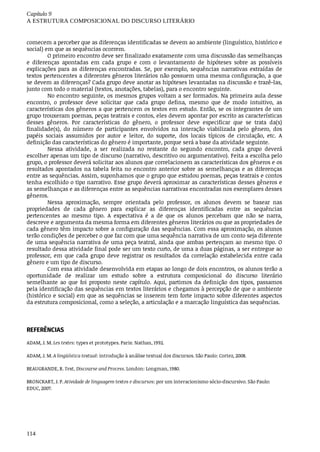Capítulo	9
A	ESTRUTURA	COMPOSICIONAL	DO	DISCURSO	LITERÁRIO
114
comecem	a	perceber	que	as	diferenças	identificadas	se	devem	ao	ambiente	(linguístico,	histórico	e
social)	em	que	as	sequências	ocorrem.
O	primeiro	encontro	deve	ser	finalizado	exatamente	com	uma	discussão	das	semelhanças
e	 diferenças	 apontadas	 em	 cada	 grupo	 e	 com	 o	 levantamento	 de	 hipóteses	 sobre	 as	 possíveis
explicações	para	as	diferenças	encontradas.	Se,	por	exemplo,	sequências	narrativas	extraídas	de
textos	pertencentes	a	diferentes	gêneros	literários	não	possuem	uma	mesma	configuração,	a	que
se	devem	as	diferenças?	Cada	grupo	deve	anotar	as	hipóteses	levantadas	na	discussão	e	trazê-las,
junto	com	todo	o	material	(textos,	anotações,	tabelas),	para	o	encontro	seguinte.
No	encontro	seguinte,	os	mesmos	grupos	voltam	a	ser	formados.	Na	primeira	aula	desse
encontro,	 o	 professor	 deve	 solicitar	 que	 cada	 grupo	 defina,	 mesmo	 que	 de	 modo	 intuitivo,	 as
características	dos	gêneros	a	que	pertencem	os	textos	em	estudo.	Então,	se	os	integrantes	de	um
grupo	trouxeram	poemas,	peças	teatrais	e	contos,	eles	devem	apontar	por	escrito	as	características
desses	 gêneros.	 Por	 características	 do	 gênero,	 o	 professor	 deve	 especificar	 que	 se	 trata	 da(s)
finalidade(s),	 do	 número	 de	 participantes	 envolvidos	 na	 interação	 viabilizada	 pelo	 gênero,	 dos
papéis	 sociais	 assumidos	 por	 autor	 e	 leitor,	 do	 suporte,	 dos	 locais	 típicos	 de	 circulação,	 etc.	 A
definição	das	características	do	gênero	é	importante,	porque	será	a	base	da	atividade	seguinte.
Nessa	 atividade,	 a	 ser	 realizada	 no	 restante	 do	 segundo	 encontro,	 cada	 grupo	 deverá
escolher	apenas	um	tipo	de	discurso	(narrativo,	descritivo	ou	argumentativo).	Feita	a	escolha	pelo
grupo,	o	professor	deverá	solicitar	aos	alunos	que	correlacionem	as	características	dos	gêneros	e	os
resultados	apontados	na	tabela	feita	no	encontro	anterior	sobre	as	semelhanças	e	as	diferenças
entre	as	sequências.	Assim,	suponhamos	que	o	grupo	que	estudou	poemas,	peças	teatrais	e	contos
tenha	escolhido	o	tipo	narrativo.	Esse	grupo	deverá	aproximar	as	características	desses	gêneros	e
as	semelhanças	e	as	diferenças	entre	as	sequências	narrativas	encontradas	nos	exemplares	desses
gêneros.
Nessa	 aproximação,	 sempre	 orientada	 pelo	 professor,	 os	 alunos	 devem	 se	 basear	 nas
propriedades	 de	 cada	 gênero	 para	 explicar	 as	 diferenças	 identificadas	 entre	 as	 sequências
pertencentes	 ao	 mesmo	 tipo.	 A	 expectativa	 é	 a	 de	 que	 os	 alunos	 percebam	 que	 não	 se	 narra,
descreve	e	argumenta	da	mesma	forma	em	diferentes	gêneros	literários	ou	que	as	propriedades	de
cada	gênero	têm	impacto	sobre	a	configuração	das	sequências.	Com	essa	aproximação,	os	alunos
terão	condições	de	perceber	o	que	faz	com	que	uma	sequência	narrativa	de	um	conto	seja	diferente
de	uma	sequência	narrativa	de	uma	peça	teatral,	ainda	que	ambas	pertençam	ao	mesmo	tipo.	O
resultado	dessa	atividade	final	pode	ser	um	texto	curto,	de	uma	a	duas	páginas,	a	ser	entregue	ao
professor,	 em	 que	 cada	 grupo	 deve	 registrar	 os	 resultados	 da	 correlação	 estabelecida	 entre	 cada
gênero	e	um	tipo	de	discurso.
Com	essa	atividade	desenvolvida	em	etapas	ao	longo	de	dois	encontros,	os	alunos	terão	a
oportunidade	 de	 realizar	 um	 estudo	 sobre	 a	 estrutura	 composicional	 do	 discurso	 literário
semelhante	 ao	 que	 foi	 proposto	 neste	 capítulo.	 Aqui,	 partimos	 da	 definição	 dos	 tipos,	 passamos
pela	identificação	das	sequências	em	textos	literários	e	chegamos	à	percepção	de	que	o	ambiente
(histórico	e	social)	em	que	as	sequências	se	inserem	tem	forte	impacto	sobre	diferentes	aspectos
da	estrutura	composicional,	como	a	seleção,	a	articulação	e	a	marcação	linguística	das	sequências.
REFERÊNCIAS
ADAM,	J.	M.	Les	textes:	types	et	prototypes.	Paris:	Nathan,	1992.
ADAM,	J.	M.	A	lingüística	textual:	introdução	à	análise	textual	dos	discursos.	São	Paulo:	Cortez,	2008.
BEAUGRANDE,	R.	Text,	Discourse	and	Process.	London:	Longman,	1980.
BRONCKART,	J.	P.	Atividade	de	linguagem	textos	e	discursos:	por	um	interacionismo	sócio-discursivo.	São	Paulo:
EDUC,	2007.
 