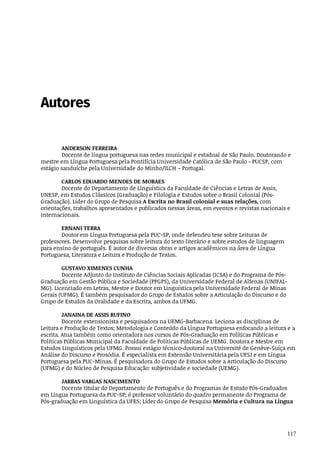117
Autores
ANDERSON	FERREIRA
Docente	de	língua	portuguesa	nas	redes	municipal	e	estadual	de	São	Paulo.	Doutorando	e
mestre	em	Língua	Portuguesa	pela	Pontifícia	Universidade	Católica	de	São	Paulo	-	PUCSP,	com
estágio	sanduíche	pela	Universidade	do	Minho/ILCH	–	Portugal.
CARLOS	EDUARDO	MENDES	DE	MORAES
Docente	do	Departamento	de	Linguística	da	Faculdade	de	Ciências	e	Letras	de	Assis,
UNESP,	em	Estudos	Clássicos	(Graduação)	e	Filologia	e	Estudos	sobre	o	Brasil	Colonial	(Pós-
Graduação).	Líder	do	Grupo	de	Pesquisa	A	Escrita	no	Brasil	colonial	e	suas	relações,	com
orientações,	trabalhos	apresentados	e	publicados	nessas	áreas,	em	eventos	e	revistas	nacionais	e
internacionais.	
ERNANI	TERRA
Doutor	em	Língua	Portuguesa	pela	PUC-SP,	onde	defendeu	tese	sobre	Leituras	de
professores.	Desenvolve	pesquisas	sobre	leitura	do	texto	literário	e	sobre	estudos	de	linguagem
para	ensino	de	português.	É	autor	de	diversas	obras	e	artigos	acadêmicos	na	área	de	Língua
Portuguesa,	Literatura	e	Leitura	e	Produção	de	Textos.
GUSTAVO	XIMENES	CUNHA
Docente	Adjunto	do	Instituto	de	Ciências	Sociais	Aplicadas	(ICSA)	e	do	Programa	de	Pós-
Graduação	em	Gestão	Pública	e	Sociedade	(PPGPS),	da	Universidade	Federal	de	Alfenas	(UNIFAL-
MG).	Licenciado	em	Letras,	Mestre	e	Doutor	em	Linguística	pela	Universidade	Federal	de	Minas
Gerais	(UFMG).	É	também	pesquisador	do	Grupo	de	Estudos	sobre	a	Articulação	do	Discurso	e	do
Grupo	de	Estudos	da	Oralidade	e	da	Escrita,	ambos	da	UFMG.
JANAINA	DE	ASSIS	RUFINO
Docente	extensionista	e	pesquisadora	na	UEMG-Barbacena.	Leciona	as	disciplinas	de
Leitura	e	Produção	de	Textos;	Metodologia	e	Conteúdo	da	Língua	Portuguesa	enfocando	a	leitura	e	a
escrita.	Atua	também	como	orientadora	nos	cursos	de	Pós-Graduação	em	Políticas	Públicas	e
Políticas	Públicas	Municipal	da	Faculdade	de	Políticas	Públicas	de	UEMG.	Doutora	e	Mestre	em
Estudos	Linguísticos	pela	UFMG.	Possui	estágio	técnico-doutoral	na	Université	de	Genève-Suíça	em
Análise	do	Discurso	e	Prosódia.	É	especialista	em	Extensão	Universitária	pela	UFSJ	e	em	Língua
Portuguesa	pela	PUC-Minas.	É	pesquisadora	do	Grupo	de	Estudos	sobre	a	Articulação	do	Discurso
(UFMG)	e	do	Núcleo	de	Pesquisa	Educação:	subjetividade	e	sociedade	(UEMG).	
JARBAS	VARGAS	NASCIMENTO
Docente	titular	do	Departamento	de	Português	e	do	Programas	de	Estudo	Pós-Graduados
em	Língua	Portuguesa	da	PUC-SP;	é	professor	voluntário	do	quadro	permanente	do	Programa	de
Pós-graduação	em	Linguística	da	UFES;	Líder	do	Grupo	de	Pesquisa	Memória	e	Cultura	na	Língua
 