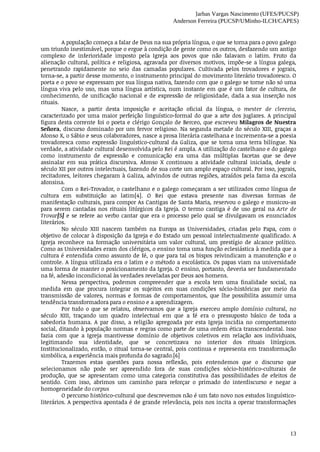 Jarbas Vargas Nascimento (UFES/PUCSP)
Anderson Ferreira (PUCSP/UMinho-ILCH/CAPES)
13
A	população	começa	a	falar	de	Deus	na	sua	própria	língua,	o	que	se	torna	para	o	povo	galego
um	triunfo	inestimável,	porque	o	ergue	à	condição	de	gente	como	os	outros,	desfazendo	um	antigo
complexo	 de	 inferioridade	 imposto	 pela	 Igreja	 aos	 povos	 que	 não	 falavam	 o	 latim.	 Fruto	 da
alienação	cultural,	política	e	religiosa,	agravada	por	diversos	motivos,	impõe-se	a	língua	galega,
penetrando	 rapidamente	 no	 seio	 das	 camadas	 populares.	 Cultivada	 pelos	 trovadores	 e	 jograis,
torna-se,	a	partir	desse	momento,	o	instrumento	principal	do	movimento	literário	trovadoresco.	O
poeta	e	o	povo	se	expressam	por	sua	língua	nativa,	fazendo	com	que	o	galego	se	torne	não	só	uma
língua	viva	pelo	uso,	mas	uma	língua	artística,	num	instante	em	que	é	um	fator	de	cultura,	de
conhecimento,	de	unificação	nacional	e	de	expressão	de	religiosidade,	dada	a	sua	inserção	nos
rituais.
Nasce,	 a	 partir	 desta	 imposição	 e	 aceitação	 oficial	 da	 língua,	 o	 mester	 de	 clerezia,
caracterizado	por	uma	maior	perfeição	linguístico-formal	do	que	a	arte	dos	juglares.	A	principal
figura	desta	corrente	foi	o	poeta	e	clérigo	Gonçalo	de	Berceo,	que	escreveu	Milagros	de	Nuestra
Señora,	discurso	dominado	por	um	fervor	religioso.	Na	segunda	metade	do	século	XIII,	graças	a
Afonso	X,	o	Sábio	e	seus	colaboradores,	nasce	a	prosa	literária	castelhana	e	incrementa-se	a	poesia
trovadoresca	 como	 expressão	 linguístico-cultural	 da	 Galiza,	 que	 se	 torna	 uma	 terra	 bilíngue.	 Na
verdade,	a	atividade	cultural	desenvolvida	pelo	Rei	é	ampla.	A	utilização	do	castelhano	e	do	galego
como	 instrumento	 de	 expressão	 e	 comunicação	 era	 uma	 das	 múltiplas	 facetas	 que	 se	 deve
assinalar	 em	 sua	 prática	 discursiva.	 Afonso	 X	 continuou	 a	 atividade	 cultural	 iniciada,	 desde	 o
século	XII	por	outros	intelectuais,	fazendo	de	sua	corte	um	amplo	espaço	cultural.	Por	isso,	jograis,
recitadores,	leitores	chegaram	à	Galiza,	advindos	de	outras	regiões,	atraídos	pela	fama	da	escola
afonsina.
Com	o	Rei-Trovador,	o	castelhano	e	o	galego	começaram	a	ser	utilizados	como	língua	de
cultura	 em	 substituição	 ao	 latim[4].	 O	 Rei	 que	 estava	 presente	 nas	 diversas	 formas	 de
manifestação	culturais,	para	compor	As	Cantigas	de	Santa	Maria,	reservou	o	galego	e	musicou-as
para	 serem	 cantadas	 nos	 rituais	 litúrgicos	 da	 Igreja.	 O	 termo	 cantiga	 é	 de	 uso	 geral	 na	 Arte	 de
Trovar[5]	e	se	refere	ao	verbo	cantar	que	era	o	processo	pelo	qual	se	divulgavam	os	enunciados
literários.
No	 século	 XIII	 nascem	 também	 na	 Europa	 as	 Universidades,	 criadas	 pelo	 Papa,	 com	 o
objetivo	de	colocar	à	disposição	da	Igreja	e	do	Estado	um	pessoal	intelectualmente	qualificado.	A
Igreja	 reconhece	 na	 formação	 universitária	 um	 valor	 cultural,	 um	 prestígio	 de	 alcance	 político.
Como	as	Universidades	eram	dos	clérigos,	o	ensino	toma	uma	função	eclesiástica	à	medida	que	a
cultura	é	entendida	como	assunto	de	fé,	o	que	para	tal	os	bispos	reivindicam	a	manutenção	e	o
controle.	A	língua	utilizada	era	o	latim	e	o	método	a	escolástica.	Os	papas	viam	na	universidade
uma	forma	de	manter	o	posicionamento	da	Igreja.	O	ensino,	portanto,	deveria	ser	fundamentado
na	fé,	adesão	incondicional	às	verdades	reveladas	por	Deus	aos	homens.
Nessa	 perspectiva,	 podemos	 compreender	 que	 a	 escola	 tem	 uma	 finalidade	 social,	 na
medida	 em	 que	 procura	 integrar	 os	 sujeitos	 em	 suas	 condições	 sócio-históricas	 por	 meio	 da
transmissão	 de	 valores,	 normas	 e	 formas	 de	 comportamentos,	 que	 lhe	 possibilita	 assumir	 uma
tendência	transformadora	para	o	ensino	e	a	aprendizagem.
Por	 tudo	 o	 que	 se	 relatou,	 observamos	 que	 a	 Igreja	 exerceu	 amplo	 domínio	 cultural,	 no
século	 XIII,	 traçando	 um	 quadro	 intelectual	 em	 que	 a	 fé	 era	 o	 pressuposto	 básico	 de	 toda	 a
sabedoria	 humana.	 A	 par	 disso,	 a	 religião	 apregoada	 por	 esta	 Igreja	 incidia	 no	 comportamento
social,	ditando	à	população	normas	e	regras	como	parte	de	uma	ordem	ética	transcendental.	Isso
fazia	 com	 que	 a	 Igreja	 mantivesse	 domínio	 de	 objetivos	 coletivos	 em	 relação	 aos	 individuais,
legitimando	 sua	 identidade,	 que	 se	 concretizava	 no	 interior	 dos	 rituais	 litúrgicos.
Institucionalizado,	então,	o	ritual	torna-se	central,	pois	continua	e	representa	em	transformação
simbólica,	a	experiência	mais	profunda	do	sagrado.[6]
Trazemos	 estas	 questões	 para	 nossa	 reflexão,	 pois	 entendemos	 que	 o	 discurso	 que
selecionamos	 não	 pode	 ser	 apreendido	 fora	 de	 suas	 condições	 sócio-histórico-culturais	 de
produção,	 que	 se	 apresentam	 como	 uma	 categoria	 constitutiva	 das	 possibilidades	 de	 efeitos	 de
sentido.	 Com	 isso,	 abrimos	 um	 caminho	 para	 reforçar	 o	 primado	 do	 interdiscurso	 e	 negar	 a
homogeneidade	do	corpus
O	percurso	histórico-cultural	que	descrevemos	não	é	um	fato	novo	nos	estudos	linguístico-
literários.	A	perspectiva	apontada	é	de	grande	relevância,	pois	nos	incita	a	operar	transformações
 
