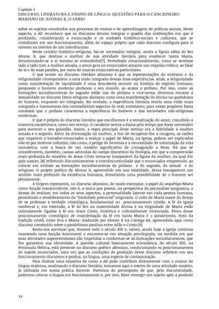 Capítulo	1
DISCURSO,	LITERATURA	E	ENSINO	DE	LÍNGUA:	QUESTÕES	PARA	O	CANCIONEIRO
MARIANO	DE	AFONSO	X,	O	SÁBIO
14
sobre	os	sujeitos	envolvidos	nos	processos	de	ensino	e	de	aprendizagem	de	práticas	sociais.	Neste
aspecto,	 a	 AD	 reconhece	 que	 os	 discursos	 devem	 integrar	 o	 quadro	 das	 instituições	 em	 que	 é
produzido,	 considerando	 a	 enunciação	 e	 os	 embates	 histórico-sociais	 e	 culturais,	 que	 se
cristalizam	 em	 seu	 funcionamento,	 além	 do	 espaço	 próprio	 que	 cada	 discurso	 configura	 para	 si
mesmo	no	interior	de	um	interdiscurso.
Neste	 cenário	 histórico-religioso,	 faz-se	 necessário	 integrar,	 ainda	 a	 figura	 sábia	 do	 Rei
Afonso	 X,	 que	 destina	 o	 melhor	 de	 sua	 atividade	 literária	 para	 enaltecer	 Santa	 Maria,
denominando-se	 a	 si	 mesmo	 se	 entendedor[7].	 Perturbado	 emocionalmente,	 como	 se	 sentisse
lado	a	lado	com	a	mulher	amada,	o	amor	gera	no	enunciador-amante	um	impulso	erótico,	ao	falar
de	si	e	de	suas	paixões,	por	meio	de	marcas	enunciativas	particulares.
O	 que	 ocorre	 no	 discurso	 literário	 afonsino	 é	 que	 as	 representações	 do	 erotismo	 e	 da
religiosidade	correspondem	a	uma	visão	integrada	dessas	duas	experiências.	Aliás,	a	religiosidade
como	 manifestação	 de	 sacralidade	 é	 uma	 descoberta	 recente	 na	 história	 do	 espírito	 humano,
porquanto	 o	 homem	 moderno	 profanou	 o	 seu	 mundo,	 ao	 acatar	 o	 profano.	 Por	 isso,	 como	 as
formações	 sociodiscursivas	 do	 sagrado	 estão	 nas	 do	 profano	 e	 vice-versa,	 devemos	 encarar	 a
sexualidade	no	discurso	lítero-religioso	afonsino	como	uma	manifestação	do	divino	no	quotidiano
do	 homem,	 enquanto	 ser	 integrado.	 Na	 verdade,	 a	 experiência	 literária	 revela	 uma	 visão	 mais
integrada	e	harmoniosa	dos	contraditórios	aspectos	do	real;	entretanto,	para	nosso	propósito	basta
constatar	 que	 o	 profano	 caracteriza	 a	 experiência	 do	 homem	 e	 das	 sociedades	 não-religiosas
modernas.
O	que	é	próprio	do	discurso	literário	que	escolhemos	é	a	tematização	do	amor,	concebido	à
maneira	cavaleiresca,	como	um	serviço.	O	cavaleiro	servia	a	dama	pelo	tempo	que	fosse	necessário
para	 merecer	 o	 seu	 galardão.	 Assim,	 a	 regra	 principal	 deste	 serviço	 era	 a	 fidelidade	 à	 mulher
amada	e	o	segredo.	Além	da	divinização	da	mulher,	a	fim	de	recuperar-lhe	a	imagem,	as	razões
que	impelem	o	trovador-enunciador	a	realçar	o	papel	de	Maria,	na	Igreja,	podem	ser	explicadas
não	só	por	motivos	culturais,	tais	como,	o	perigo	de	heresias	e	a	necessidade	de	valorização	da	vida
monástica,	 com	 a	 busca	 de	 um	 modelo	 significativo	 de	 consagração	 a	 Deus.	 Há	 que	 se
considerarem,	também,	causas	advindas	do	campo	discursivo	da	Teologia,	em	que	a	compreensão
mais	profunda	do	mistério	de	Jesus	Cristo	torna-se	inseparável	da	figura	da	mulher,	da	qual	Ele
quis	nascer,	[8]	refletindo	discursivamente	a	interdiscursividade	que	o	enunciador	empreende,	ao
colocar	 em	 embate	 as	 formações	 sociodiscursivas	 do	 profano	 	 e	 do	 sagrado,	 do	 sexual	 	 e	 do
religioso.	 O	 projeto	 poético	 de	 Afonso	 X,	 apreendido	 em	 sua	 totalidade,	 deixa	 transparecer	 um
sentido	 mais	 profundo	 da	 existência	 humana,	 desvelando	 uma	 possibilidade	 de	 o	 homem	 ser
plenamente.
A	Virgem	representa,	no	discurso	afonsino,	de	modo	exemplar,	o	papel	do	arquétipo-Maria
como	função	transcendente,	isto	é,	a	única	que	possui,	na	perspectiva	da	psicanálise	junguiana,	o
desejo	de	realizar,	em	todos	os	seus	aspectos,	a	personalidade	latente	em	cada	pessoa	humana,
permitindo	o	desdobramento	da	“totalidade	potencial”	originária.	O	culto	de	Maria	nasce	do	desejo
de	 se	 professar	 a	 verdade	 cristológica,	 fundamental	 no	 	 posicionamento	 cristão.	 A	 fé	 da	 Igreja
medieval	 e,	 em	 extensão,	 a	 fé	 do	 Rei	 na	 maternidade	 divina	 e	 na	 virgindade	 de	 Maria	 estão
intimamente	 ligadas	 à	 fé	 em	 Jesus	 Cristo,	 histórica	 e	 culturalmente	 vivenciada.	 Prova	 desse
posicionamento	 cristológico	 de	 manifestação	 da	 fé	 em	 Santa	 Maria	 é	 o	 paralelismo,	 fruto	 da
tradição	cristã,	entre	Eva	e	Maria-	traduzido	por	Afonso	X	na	Cantiga	60,	apreendida	aqui	como
discurso	construído	sobre	o	paralelismo	paulino	entre	Adão	e	Cristo.[9]
Resta-nos	acentuar	que,	durante	todo	o	século	XIII	e,	talvez,	ainda	hoje	a	Igreja	continua
mantendo	 uma	 função	 dominante	 e	 encontra-se	 em	 situação	 privilegiada,	 na	 medida	 em	 que
suas	atividades	superestruturais	são	impelidas	a	conformar-se	às	formações	sociodiscursivas,	que
lhe	 garantem	 sua	 identidade.	 A	 questão	 cultural	 basicamente	 eclesiástica,	 do	 século	 XIII,	 na
Península	Ibérica,	está	presente	no	discurso	poético	afonsino,	condicionando	os	posicionamentos
do	 sujeito	 enunciador,	 uma	 vez	 que	 as	 condições	 de	 produção	 desse	 discurso	 refletem	 em	 seu
funcionamento	discursivo	e	produz,	na	língua,	uma	espécie	de	contaminação.
Para	ilustrar	uma	maneira	de	como	a	AD	pode	contribuir	diretamente	com	o	ensino	de
língua	materna,	analisando	o	discurso	literário,	tomamos	aqui	o	roteiro	de	uma	atividade	modelo,
já	 utilizada	 em	 nossa	 prática	 docente.	 Partimos	 do	 pressuposto	 de	 que,	 pela	 discursividade,
podemos	colocar	a	língua	em	funcionamento	e,	por	isso,	fazer	emergir	um	sujeito	apto	a	produzir
 