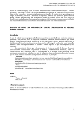 Jarbas Vargas Nascimento (UFES/PUCSP)
Anderson Ferreira (PUCSP/UMinho-ILCH/CAPES)
15
efeitos	de	sentido	no	espaço	social	onde	vive.	Por	esta	atitude,	não	há	como	não	integrar	a	história,
a	língua,	a	literatura,	o	ensino	e	as	formações	sociodiscursivas	que	se	materializam	no	discurso.
Para	 melhor	 entender	 a	 forma	 como	 planejamos	 as	 situações	 de	 ensino	 e	 de	 aprendizagem	 de
língua	 e	 literatura,	 passamos	 a	 descrever	 a	 sequência	 didática	 que	 queremos	 operacionalizar.
Antes,	 contudo,	 esclarecemos	 que	 a	 expressão	 sequência	 didática	 surgiu	 nos	 livros	 didáticos
brasileiros	e	nos	Parâmetros	Curriculares	Nacionais,	em	1997,	como	um	componente	metodológico
nos	projetos	educacionais,	cuja	meta	era	orientar	docentes	em	suas	práticas	de	ensino.
SITUAÇÃO	 DE	 ENSINO	 E	 DE	 APRENDIZAGEM	 –	 LIRISMO	 E	 RELIGIOSIDADE	 NO	 DISCURSO
POÉTICO	AFONSINO
Introdução	
A	sala	de	aula	é	um	espaço	para	reflexão	sobre	questões	em	circulação	em	contextos	sociais	do
presente	 e	 do	 passado,	 onde	 se	 verificam	 diferentes	 formações	 sociodiscursivas,	 que	 fazem
emergir	 condições	 concretas	 e	 simbólicas	 do	 discurso	 sobre	 o	 leitor.	 Segundo	 Iser	 (1999),	 a
influência	do	leitor	sobre	o	discurso	e	do	discurso	sobre	o	leitor	pode	ser	descrita	como	interação,
embora	o	leitor	nunca	poderá	retirar	do	discurso	a	certeza	explícita	de	que	sua	compreensão	está
completa.
Do	que	antecede	decorre	que	o	levantamento	de	efeitos	de	sentido	do	discurso	demanda
conhecimentos	 interacionais,	 linguísticos	 e	 textuais,	 conhecimentos	 históricos,	 além	 de
conhecimentos	 enciclopédicos.	 Dada	 a	 complexidade	 e	 o	 alcance	 dessa	 demanda,	 faz-se
necessário	que	o	professor	trabalhe,	em	sala	de	aula,	com	discursos	literários	não	muito	longos	e
que	os	insira	em	suas	diferentes	condições	sócio-históricas	de	produção.
	Objetivos	
Examinar	o	discurso	lítero-afonsino	em	seus	aspectos	históricos,	linguísticos	e	estéticos.	
Identificar	as	estratégias	comunicacionais	e	os	recursos	da	literacidade	trovadoresca.
Conteúdos	
Condições	sócio-histórico-culturais	de	produção
	Tema
Código	linguageiro
Organização	e	Funcionamento	discursivos
Nível
Superior	
	Tempo	estimado	
Três	aulas.
	Material	necessário	
Cópias	do	discurso	60	“Entre	Av`e	Eva”	de	Afonso	X,	o	Sábio,	disponível	em	Cantigas	de	Santa	Maria
e	reproduzido	abaixo.	
 
