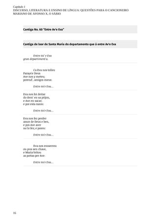 Capítulo	1
DISCURSO,	LITERATURA	E	ENSINO	DE	LÍNGUA:	QUESTÕES	PARA	O	CANCIONEIRO
MARIANO	DE	AFONSO	X,	O	SÁBIO
16
Cantiga	No.	60	“Entre	Av'e	Eva”
Cantiga	de	loor	de	Santa	Maria	do	departamento	que	á	entre	Av'e	Eva
Entre	Av'	e	Eva
gran	departiment'a.
Ca	Eva	nos	tolleu
Parays'e	Deus
Ave	nos	y	meteu;	
porend',	amigos	meus:	
Entre	Av'e	Eva…
Eva	nos	foi	deitar	
do	dem'	en	sa	prijon,	
e	Ave	en	sacar;	
e	por	esta	razon:	
Entre	Av'e	Eva…
Eva	nos	fez	perder	
amor	de	Deus	e	ben,	
e	pos	Ave	aver
no	lo	fez;	e	poren:	
Entre	Av'e	Eva…
Eva	nos	ensserrou
os	çeos	sen	chave,	
e	Maria	britou
as	portas	per	Ave:	
Entre	Av'e	Eva…
 
