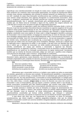 Capítulo	1
DISCURSO,	LITERATURA	E	ENSINO	DE	LÍNGUA:	QUESTÕES	PARA	O	CANCIONEIRO
MARIANO	DE	AFONSO	X,	O	SÁBIO
18
especificam	uma	interdiscursividade	em	função	do	modo	como	o	sujeito	enunciador	a	enuncia.
Duas	mulheres	em	confronto;	duas	enunciações	apreendidas,	em	função	do	interdiscurso	bíblico
evocado;	duas	culturas	contrapostas;	dois	mundos	(o	hebraico	presente	em	HaVHa-Eva	e	o	latino
em	 AVE-	 saudação	 do	 anjo);	 duas	 formações	 sociodiscursivas	 que	 conflitam,	 paralelisticamente,
num	 mesmo	 campo	 discursivo;	 dois	 aspectos	 divergentes	 no	 acontecimento	 enunciativo.	 Além
disso,	 o	 anagrama	 caracterizado	 em	 EVA/AVE	 permite-nos	 manter	 necessariamente	 a	 relação
oposição/aproximação,	 isto	 é,	 oposição	 caracterizada	 pela	 perdição/salvação	 e	 aproximação,	 à
medida	 que,	 em	 Maria	 torna-se	 recordada	 a	 figura	 de	 Eva,	 mulher	 das	 origens	 (Gênesis	 3,15
),	[10]	fato	que	se	revela	como	um	ponto	de	apoio	da	organização	discursiva.
Se	as	oposições	se	organizam	a	partir	das	mulheres	AVE/EVA	marcadas	desde	o	início	do
discurso,	é	que	tais	mecanismos	discursivos	buscam	manifestar	os	aspectos	negativos	de	Eva	para
enaltecer	outros	positivos	e	duradouros	de	Ave.	Por	essa	forma	de	organização	discursiva,	vemos
configurar	 a	 dimensão	 histórico-dialética	 das	 duas	 mulheres,	 que	 orientam	 o	 campo	 discursivo
religioso	constituído	como	uma	espécie	de	ritual,	onde	o	código	linguageiro	identifica	a	presença
do	enunciador	e	dos	co-enunciadores.	O	emprego	do	conectivo	ca,	no	início	do	discurso,	encadeia
uma	estratégia	argumentativa	que	incide	deliberadamente	sobre	o	funcionamento	discursivo.	Se
no	enunciado	em	refrão		Entre	AV’e	Eva	grand	departiment	a,		há	um	ato	enunciativo	e	naqueles
em	estrofes	outro,	introduzido	pelo	encadeador	ca,	a	 enunciação	 em	 estrofes	 visa	 a	 legitimar	 o
enunciado	em	refrão	como	um	recorte	para	crê-lo	verdadeiro,	fidedigno.	Ainda	que	a	relação	seja
de	explicação	entre	o	argumento	do	refrão	e	o	das	estrofes,	o	ca	atua	como	um	operador	que	nos
leva	 a	 inferir	 que	 a	 verdade	 do	 enunciado	 em	 refrão	 justifica	 plenamente	 a	 enunciação	 das
estrofes,	 constituindo	 um	 espaço	 que	 autoriza	 o	 enunciador	 a	 organizar	 seu	 discurso.	
Consequentemente,	ao	organizar	o	discurso,	o	enunciador	invoca	da	memória	a	oração	Ave	Maria,
desdobrando-se	 em	 porta-voz	 da	 formação	 sociodiscursiva	 da	 Igreja	 Institucional.	 Percebemos
também	que	no	interior	do	discurso	enunciado,	subjaz	um	outro	que	o	qualifica	como	religioso,
num	processo	de	articulação,	onde	o	lirismo	e		religiosidade	se	confundem.
É	preciso	verificar	também	a	organização	dos	argumentos,	enquanto	possibilidade	do	jogo
discursivo.	Assim,	operaremos,	nesse	momento,	com	os	recortes	temáticos	que,	ao	revelarem	as
unidades	responsáveis	pelo	conteúdo	do	discurso,	permitem-nos	identificar	a	interdiscursividade
como	fundamental	na	constituição	desse	discurso.	Identificados	esses	argumentos,	temos:	
EVA																																																																																						AVE
(1) tirou-nos	o	paraíso	e	Deus. (1) restituiu-nos	o	paraíso	e	Deus.
(2) aproximou-nos	do	demônio. (2) salvou-nos	do	demônio.
(3) fez-nos	perder	o	amor	de	Deus. (3) restabeleceu-nos	o	amor	de	Deus.
(4) fechou-nos	as	portas	dos	céus (4) abriu-nos	as	portas	dos	céus.
Observamos	que	o	enunciador	inclui-se	a	si	próprio	como	sujeito	em	todos	os	enunciados
em	estrofes,	garantindo	ao	discurso	uma	unidade.	Tal	procedimento	possibilita	o	mascaramento
do	enunciador	e,	ao	mesmo	tempo,	a	inserção	dele	entre	os	indivíduos	que,	prejudicados	por	Eva,
são	salvos	por	Ave.	Por	esse	procedimento,	o	enunciador	se	inclui	fingidamente	a	si	próprio	para,
por	meio	dessa	manobra	discursiva,	autorizar-se	a	louvar	Santa	Maria	pela	diferença	que	há	entre
ela	 e	 Eva.	 Além	 disso,	 o	 recorte,	 amigos	 meus	 no	 início	 do	 discurso,	 soa	 como	 um	 convite	 do
enunciador	e	seus	co-enunciadores,	para	que	façam	o	mesmo	e	possam	aderir	a	sua	decisão.	O
evento	 enunciativo	 constituído	 pelo	 fato	 histórico-religioso,	 que	 envolve	 duas	 mães	 AVE/EVA
repercute	no	íntimo	do	enunciador	e	dos	co-enunciadores,	identificando-os	e	envolvendo-os.
A	 tensão	 aumenta	 à	 medida	 que	 tema	 se	 formaliza	 no	 espaço	 de	 atravessamento	 dos
campos	 linguístico,	 estético	 e	 retórico,	 para	 produzir	 efeitos	 de	 sentido	 estético/religioso.	 Assim
são,	 por	 exemplo,	 como	 já	 dissemos,	 as	 rimas	 tolheu/meteu;	 deitar/sacar;	 perder/haver;
ensserrou/britou,	 constituídas	 por	 formas	 verbais	 antitéticas,	 que	 reforçam	 e	 valorizam
polemicamente	o	discurso,	vinculando	os	esquemas	rímicos	aos	efeitos	de	sentido	engendrados.
A	 essa	 altura	 vale	 dizer	 que,	 aos	 argumentos	 do	 enunciador,	 se	 aliam	 às	 formações
sociodiscursivas,	 que	 dizem	 respeito	 a	 aspectos	 pragmático-religiosos,	 visto	 que	 da	 relação
AVE/EVA	o	enunciador	constrói	um	universo	simbólico	integrador/opositor,	onde	passado,	presente
e	futuro	se	incluem.
Mantendo	o	discurso	bíblico	às	ocultas,	o	discurso	lírico	afonsino	evidencia	uma	teologia
 