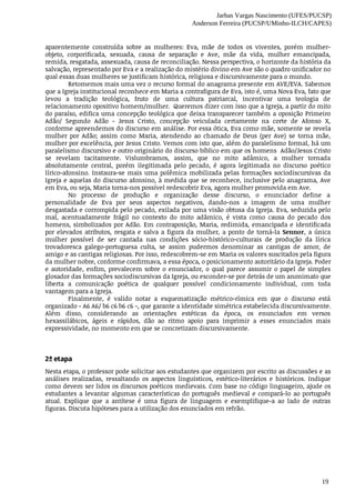 Jarbas Vargas Nascimento (UFES/PUCSP)
Anderson Ferreira (PUCSP/UMinho-ILCH/CAPES)
19
aparentemente	 construída	 sobre	 as	 mulheres:	 Eva,	 mãe	 de	 todos	 os	 viventes,	 porém	 mulher-
objeto,	 corporificada,	 sexuada,	 causa	 de	 separação	 e	 Ave,	 mãe	 da	 vida,	 mulher	 emancipada,
remida,	resgatada,	assexuada,	causa	de	reconciliação.	Nessa	perspectiva,	o	horizonte	da	história	da
salvação,	representado	por	Eva	e	a	realização	do	mistério	divino	em	Ave	são	o	quadro	unificador	no
qual	essas	duas	mulheres	se	justificam	histórica,	religiosa	e	discursivamente	para	o	mundo.
Retomemos	mais	uma	vez	o	recurso	formal	do	anagrama	presente	em	AVE/EVA.	Sabemos
que	a	Igreja	institucional	reconhece	em	Maria	a	contrafigura	de	Eva,	isto	é,	uma	Nova	Eva,	fato	que
levou	 a	 tradição	 teológica,	 fruto	 de	 uma	 cultura	 patriarcal,	 incentivar	 uma	 teologia	 de
relacionamento	opositivo	homem/mulher.		Queremos	dizer	com	isso	que	a	Igreja,	a	partir	do	mito
do	paraíso,	edifica	uma	concepção	teológica	que	deixa	transparecer	também	a	oposição	Primeiro
Adão/	 Segundo	 Adão	 -	 Jesus	 Cristo,	 concepção	 veiculada	 certamente	 na	 corte	 de	 Afonso	 X,
conforme	apreendemos	do	discurso	em	análise.	Por	essa	ótica,	Eva	como	mãe,	somente	se	revela
mulher	 por	 Adão;	 assim	 como	 Maria,	 atendendo	 ao	 chamado	 de	 Deus	 (per	 Ave)	 se	 torna	 mãe,
mulher	por	excelência,	por	Jesus	Cristo.	Vemos	com	isto	que,	além	do	paralelismo	formal,	há	um
paralelismo	discursivo	e	outro	originário	do	discurso	bíblico	em	que	os	homens		Adão/Jesus	Cristo
se	 revelam	 tacitamente.	 Vislumbramos,	 assim,	 que	 no	 mito	 adâmico,	 a	 mulher	 tornada
absolutamente	 central,	 porém	 ilegitimada	 pelo	 pecado,	 é	 agora	 legitimada	 no	 discurso	 poético
lírico-afonsino.	 Instaura-se	 mais	 uma	 polêmica	 mobilizada	 pelas	 formações	 sociodiscursivas	 da
Igreja	e	aquelas	do	discurso	afonsino,	à	medida	que	se	reconhece,	inclusive	pelo	anagrama,	Ave
em	Eva,	ou	seja,	Maria	torna-nos	possível	redescobrir	Eva,	agora	mulher	promovida	em	Ave.
No	 processo	 de	 produção	 e	 organização	 desse	 discurso,	 o	 enunciador	 define	 a
personalidade	 de	 Eva	 por	 seus	 aspectos	 negativos,	 dando-nos	 a	 imagem	 de	 uma	 mulher
desgastada	e	corrompida	pelo	pecado,	exilada	por	uma	visão	obtusa	da	Igreja.	Eva,	seduzida	pelo
mal,	 acentuadamente	 frágil	 no	 contexto	 do	 mito	 adâmico,	 é	 vista	 como	 causa	 do	 pecado	 dos
homens,	simbolizados	por	Adão.	Em	contraposição,	Maria,	redimida,	emancipada	e	identificada
por	 elevados	 atributos,	 resgata	 e	 salva	 a	 figura	 da	 mulher,	 a	 ponto	 de	 torná-la	 Sennor,	 a	 única
mulher	 possível	 de	 ser	 cantada	 nas	 condições	 sócio-histórico-culturais	 de	 produção	 da	 lírica
trovadoresca	 galego-portuguesa	 culta,	 se	 assim	 pudermos	 denominar	 as	 cantigas	 de	 amor,	 de
amigo	e	as	cantigas	religiosas.	Por	isso,	redescobrem-se	em	Maria	os	valores	suscitados	pela	figura
da	mulher	nobre,	conforme	confirmava,	a	essa	época,	o	posicionamento	autoritário	da	Igreja.	Poder
e	 autoridade,	 enfim,	 prevalecem	 sobre	 o	 enunciador,	 o	 qual	 parece	 assumir	 o	 papel	 de	 simples
glosador	das	formações	sociodiscursivas	da	Igreja,	ou	esconder-se	por	detrás	de	um	anonimato	que
liberta	 a	 comunicação	 poética	 de	 qualquer	 possível	 condicionamento	 individual,	 com	 toda
vantagem	para	a	Igreja.
Finalmente,	 é	 valido	 notar	 a	 esquematização	 métrico-rímica	 em	 que	 o	 discurso	 está
organizado	-	A6	A6/	b6	c6	b6	c6	-,	que	garante	a	identidade	simétrica	estabelecida	discursivamente.
Além	 disso,	 considerando	 as	 orientações	 estéticas	 da	 época,	 os	 enunciados	 em	 versos
hexassilábicos,	 ágeis	 e	 rápidos,	 dão	 ao	 ritmo	 apoio	 para	 imprimir	 a	 esses	 enunciados	 mais
expressividade,	no	momento	em	que	se	concretizam	discursivamente.
2ª	etapa	
Nesta	etapa,	o	professor	pode	solicitar	aos	estudantes	que	organizem	por	escrito	as	discussões	e	as
análises	 realizadas,	 ressaltando	 os	 aspectos	 linguísticos,	 estético-literários	 e	 históricos.	 Indique
como	devem	ser	lidos	os	discursos	poéticos	medievais.	Com	base	no	código	linguageiro,	ajude	os
estudantes	a	levantar	algumas	características	do	português	medieval	e	compará-lo	ao	português
atual.	 Explique	 que	 a	 antítese	 é	 uma	 figura	 de	 linguagem	 e	 exemplifique-a	 ao	 lado	 de	 outras
figuras.	Discuta	hipóteses	para	a	utilização	dos	enunciados	em	refrão.
 