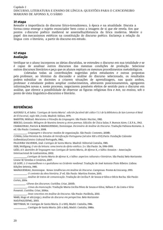 20
Capítulo	1
DISCURSO,	LITERATURA	E	ENSINO	DE	LÍNGUA:	QUESTÕES	PARA	O	CANCIONEIRO
MARIANO	DE	AFONSO	X,	O	SÁBIO
3ª etapa
Ressalte	 a	importância	 do	discurso	 lírico-trovadoresco,	 à	época	 e	na	atualidade.	 Discuta	 a	
forma como	emerge	o	sujeito	enunciador	 bem	como	a	imagem	de	si	que	ele	revela.	Em	que	
pontos	 	o discurso	 poético	 medieval	 se	 assemelha/distancia	 da	 lírica	 moderna.	 Mostre	 o	
papel	 dos mecanismos	 estéticos	 na	 constituição	 do	 discurso	 poético.	 Esclareça	 a	 relação	 da	
língua	 com	 o literário,		a	partir	do	discurso	em	estudo.
4ª	etapa
Avaliação	
Verifique	se	o	aluno	incorporou	as	ideias	discutidas,	se	entendeu	o	discurso	em	sua	totalidade	e	se
é	 capaz	 de	 analisar	 outros	 discursos	 das	 mesmas	 condições	 de	 produção.	 Selecione	
outros discursos	literários	e	peça	que	os	alunos	repitam	os	mesmos	procedimentos	metodológicos.
Coletadas	 todas	 as	 contribuições	 sugeridas	 pelos	 estudantes	 e	 outras	 propostas	
pelo professor,	 ao	 término	 da	 discussão	 e	 análise	 do	 discurso	 selecionado,	 os	 resultados	
podem subsidiar	 os	 docentes	 a	 criarem	 situações	 de	 aprendizagem,	 nas	 quais	 ambos,	
professor	 e estudante	 podem	 ampliar	 conhecimentos,	 alterarem	 posicionamentos,	 agregarem	
informações novas	e,	neste	processo,	negociarem	possíveis	efeitos	de	sentido	para	o	discurso	em	
análise,	 que oferece	a	possibilidade	 de	observar	 as	figuras	religiosas	 Eva	e	Ave,	no	ensino,	sob	o	
ponto	de	vista linguístico-discursivo	e	literário.
REFERÊNCIAS	
ALFONSO	X,	el	Sabio.	‘Cantigas	de	Santa	Maria’:	edición	facsímil	del	códice	T.I.1	de	la	Biblioteca	de	San	Lorenzo	el	Real
de	El	Escorial,	siglo	XIII,	2	vols.	Madrid:	Edilan,	1979.
BAKHTIN,	Mikhail.	Marxismo	e	Filosofia	da	Linguagem.	São	Paulo:	Hucitec,	1982.
BERCEO,	Gonzalo.	Milagros	de	Nuestra	Senora	y	otros	poemas.	Edición	de	Chica	Salas.	F.	Buenos	Aires.	C.E.P.A.,	1943.
CHARAUDEAU,	Patrick	&	MAINGUENEAU,	Dominique.	Dicionário	de	Análise	do	Discurso.	Tradução	Fabiana	Komesu. 2.	
ed.	São	Paulo:	Contexto,	2008.
__________.	Linguagem	e	discurso:	modos	de	organização.	São	Paulo:	Contexto,	2008b.
CUNHA,	Celso	Ferreira	da.	Estudos	de	Versificação	Portuguesa	(séculos	XIII	a	XVI).Paris:	Fundação	Calouste
Gulbenkian/Centro	Cultural	Português,	1982..
FILGUEIRA	VALVERDE,	José.	Cantigas	de	Santa	Maria.	Madrid:	Editorial	Castalia,	1985.
ISER,	Wolfgang.	O	ato	da	leitura:	uma	teoria	do	efeito	estético.	2	v.	São	Paulo:	34,	1996-1999.
LEÃO,	A.V.	Questões	de	linguagem	nas	Cantigas	de	Santa	Maria,	de	Afonso	X,	o	Sábio.	Ensaios	–	Associação
Internacional	de	Lusitanistas,	2002.
__________.Cantigas	de	Santa	Maria	de	Afonso	X,	o	Sábio:	aspectos	culturais	e	literários.	São	Paulo/	Belo	Horizonte:
Linear	B/	Veredas	e	Cenários,	2007.
LE	GOFF,	J.	O	maravilhoso	e	o	quotidiano	no	Ocidente	medieval.	Tradução	de	José	Antonio	Pinto	Ribeiro.	Lisboa:
Edições	Setenta,	1985.
MAINGUENEAU,	Dominique.		Novas	tendências	em	Análise	do	Discurso.	Campinas:	Pontes	&	Unicamp,	1993.
__________.	O	contexto	da	obra	literária.	2ª	ed.	São	Paulo:	Martins	Fontes,	2001.
__________.	Análise	de	textos	de	comunicação.	Tradução	de	Cecília	P.	de	Souza-e-Silva	e	Décio	Rocha.	São	Paulo:
Cortez,	2004.
__________.	Gênese	dos	discursos.	Curitiba:	Criar,	2005b.
__________.	Cenas	da	enunciação.	Tradução	Maria	Cecília	Pérez	de	Souza-e-Silva;	Nélson	P.	da	Costa	e	Sírio
Possenti.	Curitiba:	Criar,	2006a.
__________.	Doze	conceitos	em	Análise	do	Discurso.	São	Paulo:	Parábola,	2010.
MARI,	Hugo	et	alii.(orgs.).	Análise	do	discurso	em	perspectiva.	Belo	Horizonte:
NAD/FALE/EFMG,	2003.
METTMAN,	W.	Cantigas	de	Santa	Maria.	(1	a	100),	Madri:	Castalia,	1986.
__________.	Cantigas	de	Santa	Maria.	(101	a	260),	Madri:	Castalia,	1988a.
 