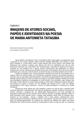 23
Capítulo	2
IMAGENS	DE	ATORES	SOCIAIS,
PAPÉIS	E	IDENTIDADES	NA	POESIA
DE	MARIA	ANTONIETA	TATAGIBA
Micheline	Mattedi	Tomazi	(UFES)
Paulo	Roberto	Sodré	(UFES)
Neste	capítulo,	convidamos	o	leitor	a	se	debruçar	sobre	o	texto	poético,	em	particular,	sobre
a	 produção	 de	 uma	 poeta	 capixaba,	 Maria	 Antonieta	 Tatagiba	 (1895-1928),	 cujo	 trabalho	 é	 ainda
pouco	 estudado	 e,	 a	 nosso	 juízo,	 merece	 maior	 atenção	 não	 só	 dos	 críticos,	 mas	 também	 dos
professores	 que	 acolhem	 a	 poesia	 como	 gênero	 que	 deve	 ser	 trabalhado	 em	 sala	 de	 aula.
Procuramos	 promover	 um	 intercâmbio	 que	 contribua	 para	 a	 formação	 do	 professor	 de	 língua	 e
literatura	 no	 seu	 trabalho	 com	 a	 poesia.	 Nossos	 interlocutores	 são	 professores	 do	 ensino
fundamental	e	médio,	sobretudo	da	rede	pública	de	ensino,	mas	também	alunos	de	Letras,	futuros
professores,	que,	como	nós,	"experimentam",	no	sentido	de	Iser,	os	sentidos	possíveis	de	um	texto.
Pensar	em	trabalhar	com	o	texto	poemático	e	abordá-lo	por	meio	de	uma	relação	com	os
estudos	 críticos	 do	 discurso	 pode,	 em	 um	 primeiro	 momento,	 tornar-se	 uma	 tarefa	 movediça	 e
delicada,	uma	vez	que	alguns	posicionamentos	e	discussões	de	pesquisadores	dão	à	Literatura	uma
tradição	cultural	elitista,	na	qual	se	insiste	em	negar	ou	minimizar	qualquer	trabalho	que	tenha
uma	 abordagem	 linguística	 ou	 pedagógica	 do	 texto	 literário.	 Sem	 pretender,	 aqui,	 alongar	 essa
discussão,	levando	apenas	em	conta	nossas	pesquisas,	observação	e	experiência	pessoal,	propomo-
nos	 arriscar	 um	 pouco	 e	 investir	 em	 um	 trabalho	 que	 permita	 levar	 a	 cabo	 um	 diálogo
interdisciplinar	 entre	 língua,	 literatura	 e	 ensino	 de	 Língua	 portuguesa	 e	 Literaturas	 de	 Língua
Portuguesa.		
Assumimos	neste	capítulo	que,	para	trabalhar	o	poema	em	sala	de	aula,	o	professor	pode
mobilizar	diferentes	conhecimentos,	em	especial:	linguísticos,	textuais,	históricos,	discursivos	e,
decerto,	 literários.	 A	 proposta	 por	 nós	 apresentada	 fundamenta-se	 em	 uma	 concepção	 de
linguagem	indissociável	de	seu	contexto	social,	cultural,	histórico	e	ideológico	(Bakhtin,	1999)	e	o
texto	 concebido	 como	 produto	 social	 e	 cultural	 nega	 qualquer	 leitura	 fora	 do	 contexto	 sócio-
histórico	 de	 sua	 produção.	 	 Pensar	 o	 trabalho	 com	 o	 texto	 poético,	 estabelecendo	 inter-
relacionamentos	de	recursos	de	diferentes	áreas	é,	sem	dúvida,	uma	forma	de	pensar	o	ensino	a
partir	 da	 interdisciplinaridade,	 de	 construir	 um	 conteúdo	 em	 diálogo	 com	 aquilo	 que	 outras
disciplinas	têm	a	oferecer	para	a	prática	de	interpretação	e	leitura	em	sala	de	aula.	Se	o	professor
 