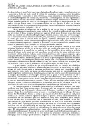 Capítulo	2
IMAGENS	DE	ATORES	SOCIAIS,	PAPÉIS	E	IDENTIDADES	NA	POESIA	DE	MARIA
ANTONIETA	TATAGIBA
24
direciona	o	olhar	do	aluno/leitor	para	essas	relações	interdisciplinares,	para	esses	olhares	internos
e	 externos	 ao	 texto,	 ao	 meio	 social,	 à	 cultura,	 às	 ideologias,	 à	 educação,	 enfim	 às	 práticas
educativas,	sociais	e	ideológicas	de	uma	determinada	época,	será	capaz	de	transformar	a	atividade
de	leitura	do	texto	poético	em	sala	de	aula,	em	especial	a	leitura	de	poesia,	em	uma	experiência	de
leitura	atrativa,	em	que	o	ensinar	e	o	aprender	vão	além	da	simples	transmissão	de	conteúdo,	da
simples	apresentação	de	um	autor,	de	um	texto	poético	de	uma	época,	porque	permite	que	uma
geração	 consiga	 refletir	 sobre	 a	 transmissão	 cultural	 de	 uma	 geração	 à	 outra.	 Tal	 trabalho
interdisciplinar	exige	do	professor	um	diálogo	profícuo	com	outras	disciplinas	para	que	ele	realize
análises	mais	atraentes,	profundas	e	críticas.
Nesse	 sentido,	 reconhecemos	 que	 a	 análise	 de	 um	 poema	 requer	 o	 entendimento	 de
complexas	relações	que	se	estabelecem	para	a	produção	dos	efeitos	de	sentido;	entendemos,	ainda,
que	 a	 literatura	 é,	 desde	 sempre,	 também	 um	 lugar	 de	 debate	 sobre	 diversos	 temas.	 Sabemos,
ainda,	que	construir	um	olhar	interdisciplinar	para	o	texto	é,	antes	de	tudo,	uma	tarefa	que	requer
não	só	o	conhecimento	de	diferentes	contextos,	mas,	sobretudo,	o	reconhecimento,	no	enunciado,
de	 vozes	 que	 falam	 e	 deixam	 falar,	 de	 épocas,	 contextos,	 ideologias	 que	 emergem	 na
materialidade	textual.	Assim,	o	tempo	não	nos	parece	seguir	um	curso	linear,	mas	um	movimento
de	ressonância	em	que	passado	e	presente	se	misturam	e,	ao	procurar	entender	o	passado,	somos
capazes	de	refletir	com	mais	consistência	e	sensibilidade	sobre	o	presente.
No	 contexto	 histórico	 em	 que	 a	 produção	 de	 Maria	 Antonieta	 Tatagiba	 se	 concretiza,
primeiras	 décadas	 do	 século	 XX,	 a	 literatura	 pode	 ser	 considerada	 como	 uma	 forma	 que	 as
mulheres	tinham	de	se	manifestar	por	meio	de	um	discurso	público.	Nesse	cenário,	a	produção
literária	 feminina	 podia,	 ainda	 que	 sob	 restrições	 e	 pressões,	 tratar	 de	 temas	 polêmicos	 como
feminismo,	política,	racismo,	exclusão	social,	entre	outros	temas	sobre	os	quais	era	possível,	pela
linguagem	literária,	contestar	os	papeis	sociais	estabelecidos	pela	sociedade	patriarcal.	Embora	o
olhar	da	crítica	literária	não	reconheça	esse	viés	crítico	na	produção	poética	de	muitas	mulheres
daquele	período,	o	fato	de	ser	poeta	já	significava	romper	com	a	ideologia	masculinista	da	época,
considerado	o	senso	comum	sempre	conservador,	seja	nos	centros	urbanos	mais	avançados,	seja
nas	províncias,	como	é	o	caso	de	Mimoso	do	Sul,	no	Espírito	Santo,	nos	anos	de	1920.
É	 a	 partir	 dessas	 considerações	 que	 pretendemos	 defender	 um	 trabalho	 interdisciplinar
com	a	produção	poética	de	Tatagiba	em	sala	de	aula.	Acreditamos	que,	se,	naquela	época,	a	mulher
recorria	 ao	 texto	 literário	 para	 se	 expressar	 publicamente,	 mesmo	 que	 concordando	 (talvez
aparentemente)	com	o	status	quo	a	que	era	submetida,	esse	texto	pode	ser	considerado	como	um
agente	importante	na	transmissão	da	cultura,	uma	vez	que	ele	projeta,	na	voz	de	um	enunciador,
as	 imagens	 (identidades	 e	 identificações	 sociais)	 com	 as	 quais	 os	 seres	 humanos	 não	 só	 se
identificam,	 mas	 também	 transmitem	 a	 outras	 gerações	 (Reimóndez,	 2010).	 Nesse	 sentido,	 o
trabalho	com	o	texto	poético	em	sala	de	aula	deve	permitir	que	o	aluno	perceba	que	o	texto	literário
se	constitui,	além	de	uma	construção	linguística	criativa,	ficcional	e	refinada	esteticamente,	como
ideológico,	porque	é	construído	por	uma	visão	de	mundo	a	partir	de	um	fato	social	marcado	por
negociações	de	poder	entre	gêneros,	classes	sociais	e,	particularmente,	grupos	literários.
Se	 entendermos	 que	 as	 práticas	 literárias	 constroem	 e	 refletem	 as	 imagens	 e	 os	 papeis
sociais	 de	 uma	 dada	 época,	 somos	 capazes	 de	 compreender	 que	 um	 poema	 pode,	 por	 exemplo,
demonstrar,	ainda	que	ficticiamente,	valores	sociais	de	homens	e	mulheres	em	um	determinado
período	 e	 lugar	 de	 nossa	 história,	 como	 pensam	 os	 investigadores	 cuja	 metodologia	 deriva	 da
História	das	Mentalidades.	Assim,	as	imagens	que	o	poeta	constrói	são	imagens	que	configuram
nossas	vidas	e	podem,	inclusive,	explicar	as	relações	de	gênero	e	a	visão	ainda	masculinista	que
encontramos	 em	 uma	 sociedade	 patriarcal	 (Remóndez,	 2010).	 Nessa	 perspectiva,	 essas	 imagens
criadas	 no	 texto	 não	 se	 confundem	 com	 a	 identidade	 do	 autor,	 mas	 projetam,	 criam	 uma
identidade	 social,	 uma	 persona,	 por	 meio	 de	 uma	 voz	 de	 um	 ator	 social,	 enunciador	 ou	 sujeito
lírico	(Achcar,	1994).	É	preciso,	portanto,	considerar	que,	se	de	um	lado	temos	o	autor,	uma	pessoa
individual	com	sua	própria	biografia,	por	outro	lado	temos	esse	mesmo	autor	que	participa	como
membro	de	grupos	sociais,	instituições,	organizações	etc.	Ou	seja,	o	autor,	como	todos	nós,	assume
papeis	diferenciados	em	variadas	situações	e	lugares.	Desse	modo,	ao	escrever	poemas,	Tatagiba
está	instanciando	um	papel	de	escritora	e,	ao	mesmo	tempo,	construindo	atores	sociais,	papeis	e
identidades	 sociais	 no	 e	 pelo	 texto.	 É	 por	 esse	 motivo	 que	 precisamos	 entender	 a	 estrutura	 de
participação	ou	a	encenação	que	é	construída	no	poema	ao	colocar	em	cena	a	voz	de	um	ou	mais
 