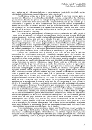 Micheline Mattedi Tomazi (UFES)
Paulo Roberto Sodré (UFES)
25
atores	 sociais	 que	 ali	 estão	 assumindo	 papeis	 comunicativos	 e	 construindo	 identidades	 sociais
próprias	do	texto	(feminista,	masculinista,	conservador,	sexista	etc.).
Consideramos,	 assim,	 que	 o	 texto	 poético	 de	 Tatagiba	 é	 um	 bom	 exemplo	 para	 se
trabalharem	a	dificuldade	da	constituição	de	identidades	sociais	e	a	complexidade	das	relações	de
gênero	em	sala	de	aula,	isso	porque	sua	produção	dialoga	de	forma	interativa	e	inseparável	com
esses	 temas	 transversais.	 Esse	 reconhecimento	 é	 imprescindível	 para	 que	 se	 entenda	 que	 a
identidade	 não	 é	 apenas	 o	 ato	 de	 se	 identificar	 com	 um	 grupo	 nem	 somente	 a	 capacidade	 de
intervir	na	sociedade	e	o	caminho	de	acesso	para	que	o	indivíduo	assuma	uma	posição	de	ator
social	para	passar	a	produzir	representações	sociais	coletivas	(Selgas;	Aparicio,	2010),	mas	também
que	 esse	 ato	 é	 permeado	 por	 hesitações,	 ambiguidades	 e	 contradições,	 como	 observaremos	 na
poesia	de	Maria	Antonieta	Tatagiba[1].	
As	representações	sociais	são	entendidas	como	marcos	coletivos	de	percepção,	ou	seja,	o
vínculo	 entre	 as	 percepções	 socialmente	 compartilhadas	 (conhecimentos,	 crenças,	 ideologias,
normas	ou	valores)	e	o	sistema	cognitivo	individual	(biografia,	objetivos,	emoções).	Essa	relação	é
sustentada	 pelo	 discurso,	 uma	 vez	 que	 é	 através	 dele	 que	 os	 conceitos	 e	 as	 crenças	 são
disseminados	entre	os	membros	de	um	grupo.	Assim,	as	representações	sociais	estão	diretamente
ligadas	aos	participantes	de	um	mesmo	grupo	social	e	não	abarcam	toda	uma	sociedade,	posto	que
cada	grupo	possuirá	as	suas	próprias	representações,	que	são	de	natureza	dinâmica	e	suscetíveis	a
mudanças	constantemente.	É	nessa	linha	de	pensamento	que	os	conceitos	sobre	uma	mulher	ou
um	homem,	por	exemplo,	não	se	restringem	apenas	a	um	indivíduo,	mas	são	compartilhados	com
todos.	Isso	garante	a	comunicação	e	a	interação	entre	os	membros	(van	Dijk,	1998,	2011).
Contudo,	 um	 participante	 pode	 se	 identificar	 com	 mais	 de	 um	 grupo	 e,	 portanto,
compartilhar	dos	conhecimentos,	das	atitudes	e	das	ideologias	desses	outros	grupos.	Quando	uma
pessoa	assume,	por	exemplo,	um	papel	feminista	ou	religioso,	ela	também	está	assumindo	uma
identidade	social	ou	grupal	ideológica	(van	Dijk,	2011).	Da	mesma	maneira,	quando	o	enunciador
adota,	 no	 poema,	 um	 papel	 feminista	 e,	 portanto,	 uma	 identidade	 social	 voltada	 para	 valores	 e
crenças	feministas,	ele	também	está	adotando	o	papel	de	ator	social	que	se	identifica	com	uma
ideologia	 feminista.	 O	 que	 vai	 determinar	 a	 escolha	 dos	 diferentes	 papeis	 é	 a	 representação
mental	 única	 de	 uma	 situação	 comunicativa	 em	 que	 aparecem	 as	 experiências	 vividas	 pelos
indivíduos,	como	percepções	e	emoções,	ou	seja,	o	contexto,	na	concepção	sociocognitiva	de	van
Dijk	 (2011).	 Noutros	 termos,	 as	 posições	 sociais,	 feminista	 ou	 religiosa,	 podem	 mudar	 de	 acordo
com	a	situação	social	dada.	De	acordo	com	van	Dijk	(1998),	contexto	se	define	como	o	conjunto	de
todas	 as	 propriedades	 de	 uma	 situação	 social	 que	 são	 pertinentes	 à	 produção,	 estruturação,
interpretação	e	funções	do	texto	e	da	conversação.	Contudo,	cabe	ressaltar	que	os	contextos	não
influem	diretamente	na	construção	do	texto,	mas	antes,	são	mediados	pela	cognição	de	cada	ator
social,	 ou	 seja,	 a	 maneira	 como	 os	 participantes	 de	 um	 evento	 comunicativo	 representam
mentalmente	 as	 propriedades	 da	 situação	 social	 que	 são	 relevantes	 para	 si,	 como	 o	 lugar,	 os
objetivos	de	comunicação,	o	tempo,	os	participantes,	o	evento	ou	a	ação.	Assim,	as	propriedades	do
evento	 comunicativo,	 destacadas	 discursivamente	 pelo	 enunciador	 ou	 ator	 social,	 podem	 nos
apresentar	não	só	questões	políticas	e	sociais	inerentes	ao	período	de	produção	do	texto,	neste	caso,
do	poema,	mas	também	uma	tentativa	de	inscrição	na	sociedade	e	de	construção	de	identidade.
Diante	dessas	reflexões,	um	leitor	que	observasse	a	posição	de	Maria	Antonieta	Tatagiba
em	seu	livro	intitulado	Frauta	agreste,	publicado	em	1927,	perceberia	uma	poeta	e	sua	identificação
com	diversos	grupos	sociais	e	culturais,	uma	vez	que	ela	compartilha	dos	conhecimentos,	gestos	e
valores	 tanto	 de	 um	 grupo	 marcado	 pelo	 patriarcalismo	 social	 (burguês,	 católico,	 branco,
heterossexual),	 como	 de	 um	 grupo	 marcado	 pelo	 patriarcalismo	 cultural	 de	 que	 derivaria	 sua
vinculação	 a	 práticas	 literárias	 tradicionais,	 românticas	 e	 parnasianas,	 num	 momento	 e	 num
local,	a	província	de	São	Pedro	de	Itabapoana	no	Espírito	Santo,	em	que	as	novidades	futuristas	e
modernistas	ainda	não	se	faziam	notar	claramente	como	nos	centros	europeus,	norte-americanos
e	nas	capitais	sul-americanas,	como	São	Paulo	e	Rio	de	Janeiro.
Os	poemas	de	Frauta	agreste	respeitam	e	glosam	uma	tópica	literária	conservadora	de	que
resulta	o	elogio	da	paz,	da	fé	cristã	e	da	família.	Tal	temário	revela	uma	cosmovisão	própria	de
uma	mulher	educada	segundo	o	padrão	patriarcal	de	que	a	ela	caberiam	virginais	amores,	o	poetar
paisagens	suaves,	enquanto	espera	paciente	e	recatada	pelo	homem	que	semeará	nela	seus	filhos.
Segundo	Karina	Fleury	(2007,	p.	11),	Tatagiba	procurou	se	distinguir	das	moças	instruídas	de	sua
 