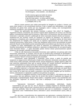 Micheline Mattedi Tomazi (UFES)
Paulo Roberto Sodré (UFES)
27
E	em	cousas	tristes	penso	–	os	olhos	rasos	de	agua:
Um	desengano...	uma	saudade...	um	abandono...
O	tedio	entorna	agora	um	halito	de	somno
Na	languidez	da	tarde	toda	dor	e	frágua...
E	faz-me	triste	assim	–	os	olhos	rasos	de	agua
Talvez	pensando...	uma	saudade...	um	abandono...
[...]	(Tatagiba,	1927,	p.	117),	
Nota-se	 nesses	 poemas	 uma	 nítida	 preocupação	 de	 Tatagiba	 em	 acolher	 o	 lirismo,	 por
assim	dizer,	próprio	a	sua	sensibilidade	feminina,	o	que	a	integra	sem	dificuldades	a	um	grupo
identitário	 de	 poetas	 bem	 aceitos	 por	 sua	 linguagem	 casta	 e	 castiça,	 sem	 encrespamentos
estilísticos,	temáticos	e,	por	conseguinte,	ideológicos.
Diante	 das	 apreciações	 que	 possam	 contestar	 a	 postura	 “não	 crítica”	 de	 Tatagiba,	 é
importante	destacar,	novamente,	que	escrever	naquela	época	significava	ter	acesso	a	um	discurso
público,	normalmente	próprio	para	os	homens,	e	fazer	ouvir	a	voz	feminina.	Isso	não	é	pouco	nem
irrelevante.	A	princípio,	assumir	a	publicação	de	textos	reservados	durante	séculos	aos	homens	–
lembremo-nos	 dos	 escassos	 nomes	 de	 mulheres	 na	 história	 da	 literatura,	 em	 particular	 a
portuguesa	e	a	brasileira,	até	a	segunda	metade	do	século	XX	–	já	poderia	indicar,	de	certo	modo,
um	 rompimento	 de	 Tatagiba	 com	 aquilo	 que	 se	 esperava	 rigorosamente	 de	 uma	 mulher	 em
ambiente	provinciano.	Dessa	forma,	o	olhar	que	desejamos	lançar	acerca	das	produções	da	poeta
pretende	discutir	as	identidades	sociais	assumidas	pelos	enunciadores	que	ela	criou	em	seu	livro	–
a	 despeito	 do	 matiz	 autobiográfico	 que	 ainda	 se	 observava	 na	 modalidade	 lírica	 dos	 textos
literários	descendentes	da	tradição	romântica	e	anteriores	ao	Modernismo	de	um	poeta	fingidor
como	 Fernando	 Pessoa	 –	 e	 quais	 discussões	 podem	 derivar	 desses	 posicionamentos	 quando
propomos,	por	exemplo,	reflexões	intertextuais.
O	fato	de	não	observarmos	discussões	feministas	mais	explícitas	nos	poemas	pode	estar
relacionado,	justamente,	ao	contexto,	uma	vez	que	as	escolhas	pela	construção	de	identidades	e
papeis	sociais	nos	poemas	estão	diretamente	relacionadas	às	experiências	vividas	pela	poeta:	um
posicionamento	“lateral”	ao	homem	imposto	pela	sociedade.
Comumente,	 nossa	 identidade	 é	 construída,	 como	 vimos,	 a	 partir	 da	 posição	 que
ocupamos	no	espaço	social,	definida	pela	relação	entre	diferentes	elementos	como	gênero,	etnia,
classe	social,	idade,	formação,	orientação	sexual,	crenças	religiosas	etc.	(Selgas;	Aparicio,	2010).	Por
esse	 raciocínio,	 poderíamos	 dizer	 que	 as	 marcas	 lexicais	 do	 "modelo	 feminino"	 percebidas	 nos
poemas	correspondem	ao	espaço	social	que	a	mulher	ocupava	naquela	época.
Tal	espaço	social	concernia	aos	papeis	femininos	prioritários:	a	maternidade,	o	magistério
como	sacerdócio	maternal	e	a	literatura	como	exercício	de	distração	intelectual,	nos	quais	Maria
Antonieta	Tatagiba	atuou	sem	embaraço.	Professora	e	mãe	de	família	(Fleury,	2007,	p.	9	ss.),	a	poeta
teve	a	sorte	de	se	casar	com	um	poeta,	o	promotor	e	juiz	José	Vieira	Tatagiba,	que	lhe	facilitou	o
talento,	estimulando-a	e	ajudando-a	a	publicar	seus	poemas	em	jornais.
A	respeito	do	magistério	feminino,	Guacira	Lopes	Louro	(2002,	p.	450)	observa	que	este	se
desenvolveu,	 não	 sem	 polêmica,	 desde	 fins	 do	 século	 XIX,	 devido	 à	 ampliação	 dos	 espaços	 de
urbanização	e	industrialização.	Diante	desse	quadro,	o	magistério	passou	a	ser	considerado	uma
das	 atividades	 “legítimas”	 da	 mulher,	 haja	 vista	 a	 adequação	 à	 nova	 profissão	 de	 algumas
qualidades	
“tipicamente	 femininas”:	 paciência,	 minuciosidade,	 afetividade,	 doação.
Características	 que,	 por	 sua	 vez,	 vão	 se	 articular	 à	 tradição	 religiosa	 da	 atividade	 docente,
reforçando	ainda	a	idéia	de	que	a	docência	deve	ser	percebida	mais	como	um	“sacerdócio”	do
que	 uma	 profissão.	 Tudo	 foi	 muito	 conveniente	 para	 que	 se	 constituísse	 a	 imagem	 das
professoras	 como	 “trabalhadoras	 dóceis,	 dedicadas	 e	 pouco	 reivindicadoras”	 (Louro,	 2002,	 p.
450).	
Em	 que	 pese	 o	 masculinismo	 dos	 argumentos	 que	 aprovaram	 a	 presença	 feminina	 no
magistério,	 estes	 acabaram	 por	 ajudar,	 no	 entanto,	 as	 mulheres	 tanto	 na	 ampliação	 de	 suas
 