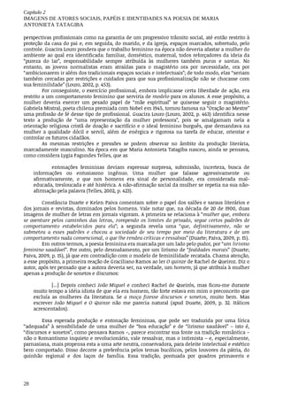 Capítulo	2
IMAGENS	DE	ATORES	SOCIAIS,	PAPÉIS	E	IDENTIDADES	NA	POESIA	DE	MARIA
ANTONIETA	TATAGIBA
28
perspectivas	profissionais	como	na	garantia	de	um	progressivo	trânsito	social,	até	então	restrito	à
proteção	da	casa	do	pai	e,	em	seguida,	do	marido,	e	da	igreja,	espaços	marcados,	sobretudo,	pelo
controle.	Guacira	Louro	pondera	que	o	trabalho	feminino	na	época	não	deveria	afastar	a	mulher	do
ambiente	ao	qual	era	identificada:	familiar,	doméstico,	maternal,	todos	reforçadores	da	ideia	da
“pureza	 do	 lar”,	 responsabilidade	 sempre	 atribuída	 às	 mulheres	 também	 puras	 e	 santas.	 No
entanto,	 as	 jovens	 normalistas	 eram	 atraídas	 para	 o	 magistério	 ora	 por	 necessidade,	 ora	 por
“ambicionarem	ir	além	dos	tradicionais	espaços	sociais	e	intelectuais”;	de	todo	modo,	elas	“seriam
também	cercadas	por	restrições	e	cuidados	para	que	sua	profissionalização	não	se	chocasse	com
sua	feminilidade”	(Louro,	2002,	p.	453).
Por	conseguinte,	o	exercício	profissional,	embora	implicasse	certa	liberdade	de	ação,	era
restrito	a	um	comportamento	feminino	que	serviria	de	modelo	para	os	alunos.	A	esse	propósito,	a
mulher	 deveria	 exercer	 um	 pesado	 papel	 de	 “mãe	 espiritual”	 se	 quisesse	 seguir	 o	 magistério.
Gabriela	Mistral,	poeta	chilena	premiada	com	Nobel	em	1945,	tornou	famosa	na	“Oração	ao	Mestre”
uma	profissão	de	fé	desse	tipo	de	profissional.	Guacira	Louro	(Louro,	2002,	p.	463)	identifica	nesse
texto	 a	 produção	 de	 “uma	 representação	 da	 mulher	 professora”,	 pois	 se	 amalgamam	 nela	 a
orientação	religiosa	cristã	de	doação	e	sacrifício	e	o	ideal	feminino	burguês,	que	demandava	na
mulher	 a	 qualidade	 dócil	 e	 servil,	 além	 de	 enérgica	 e	 rigorosa	 na	 tarefa	 de	 educar,	 orientar	 e
controlar	os	futuros	cidadãos.
As	 mesmas	 restrições	 e	 pressões	 se	 podem	 observar	 no	 âmbito	 da	 produção	 literária,
marcadamente	masculino.	Na	época	em	que	Maria	Antonieta	Tatagiba	nasceu,	ainda	se	pensava,
como	considera	Lygia	Fagundes	Telles,	que	as
entonações	 femininas	 deviam	 expressar	 surpresa,	 submissão,	 incerteza,	 busca	 de
informações	 ou	 entusiasmo	 ingênuo.	 Uma	 mulher	 que	 falasse	 agressivamente	 ou
afirmativamente,	 o	 que	 nos	 homens	 era	 sinal	 de	 personalidade,	 era	 considerada	 mal-
educada,	tresloucada	e	até	histérica.	A	não-afirmação	social	da	mulher	se	repetia	na	sua	não-
afirmação	pela	palavra	(Telles,	2002,	p.	423).
Constância	Duarte	e	Kelen	Paiva	comentam	sobre	o	papel	dos	salões	e	saraus	literários	e
dos	jornais	e	revistas,	dominados	pelos	homens.	Vale	notar	que,	na	década	de	20	de	1900,	duas
imagens	de	mulher	de	letras	em	jornais	vigoram.	A	primeira	se	relaciona	à	“mulher	que,	embora
se	aventure	pelos	caminhos	das	letras,	rompendo	os	limites	do	privado,	segue	certos	padrões	de
comportamento	 estabelecidos	 para	 ela”;	 a	 segunda	 revela	 uma	 “que,	 definitivamente,	 não	 se
submeteu	 a	 esses	 padrões	 e	 chocou	 a	 sociedade	 de	 seu	 tempo	 por	 meio	 da	 literatura	 e	 de	 um
comportamento	nada	convencional,	o	que	lhe	rendeu	críticas	e	ressalvas”	(Duarte;	Paiva,	2009,	p.	15).
Em	outros	termos,	a	poesia	feminina	era	marcada	por	um	lado	pelo	pudor,	por	“um	lirismo
feminino	saudável”.	Por	outro,	pelo	desnudamento,	por	um	lirismo	de	“fealdades	morais”	(Duarte;
Paiva,	2009,	p.	15),	já	que	em	contradição	com	o	modelo	de	feminilidade	recatada.	Chama	atenção,
a	esse	propósito,	a	primeira	reação	de	Graciliano	Ramos	ao	ler	O	quinze	de	Rachel	de	Queiroz.	Diz	o
autor,	após	ter	pensado	que	a	autora	deveria	ser,	na	verdade,	um	homem,	já	que	atribuía	à	mulher
apenas	a	produção	de	sonetos	e	discursos:
[...]	Depois	conheci	João	Miguel	e	conheci	Rachel	de	Queirós,	mas	ficou-me	durante
muito	tempo	a	idéia	idiota	de	que	ela	era	homem,	tão	forte	estava	em	mim	o	preconceito	que
excluía	 as	 mulheres	 da	 literatura.	 Se	 a	 moça	 fizesse	 discursos	 e	 sonetos,	 muito	 bem.	 Mas
escrever	João	Miguel	 e	 O	 Quinze	 não	 me	 parecia	 natural	 (apud	 Duarte,	 2009,	 p.	 32.	 Itálicos
acrescentados).	
Essa	 esperada	 produção	 e	 entonação	 femininas,	 que	 pode	 ser	 traduzida	 por	 uma	 lírica
“adequada”	 à	 sensibilidade	 de	 uma	 mulher	 de	 “boa	 educação”	 e	 de	 “lirismo	 saudável”	 –	 isto	 é,
“discursos	e	sonetos”,	como	pensava	Ramos	–,	parece	encontrar	sua	fonte	na	tradição	romântica	–
não	o	Romantismo	inquieto	e	revolucionário,	vale	ressalvar,	mas	o	intimista	–	e,	especialmente,
parnasiana,	mais	propensa	esta	a	uma	arte	neutra,	conservadora,	para	deleite	intelectual	e	estético
bem	comportado.	Disso	decorre	a	preferência	pelos	temas	bucólicos,	pelos	louvores	da	pátria,	do
quinhão	 regional	 e	 dos	 laços	 de	 família.	 Essa	 tradição,	 pontuada	 por	 quadros	 primaveris	 e
 
