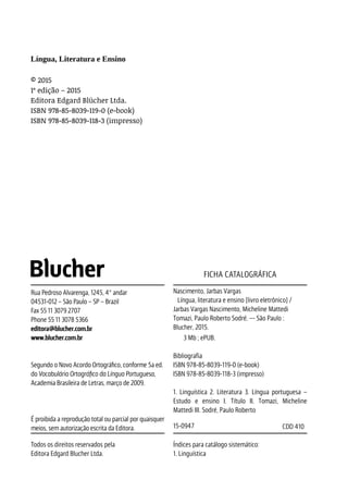 Língua, Literatura e Ensino
© 2015
1ª edição – 2015
Editora Edgard Blücher Ltda.
ISBN 978-85-8039-119-0 (e-book)
ISBN 978-85-8039-118-3 (impresso) 	
Nascimento, Jarbas Vargas
Língua, literatura e ensino [livro eletrônico] /
Jarbas Vargas Nascimento, Micheline Mattedi
Tomazi, Paulo Roberto Sodré. –- São Paulo :
Blucher, 2015. 	
3 Mb ; ePUB.
Bibliografia
ISBN 978-85-8039-119-0 (e-book)
ISBN 978-85-8039-118-3 (impresso)
1. Linguística 2. Literatura 3. Língua portuguesa –
Estudo e ensino I. Título II. Tomazi, Micheline
Mattedi III. Sodré, Paulo Roberto
15-0947 CDD 410
Índices para catálogo sistemático:
1. Linguística
FICHA CATALOGRÁFICA
Rua Pedroso Alvarenga, 1245, 4º andar
04531-012 – São Paulo – SP – Brazil
Fax 55 11 3079 2707
Phone 55 11 3078 5366
editora@blucher.com.br
www.blucher.com.br
Segundo o Novo Acordo Ortográfico, conforme 5a ed.
do Vocabulário Ortográfico da Língua Portuguesa,
Academia Brasileira de Letras, março de 2009.
É proibida a reprodução total ou parcial por quaisquer
meios, sem autorização escrita da Editora.
Todos os direitos reservados pela
Editora Edgard Blucher Ltda.
 