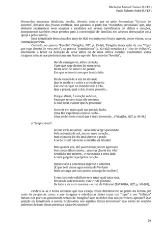 Micheline Mattedi Tomazi (UFES)
Paulo Roberto Sodré (UFES)
29
demandas	 amorosas	 idealistas,	 condiz,	 decerto,	 com	 o	 que	 se	 pode	 denominar	 “lirismo	 de
sonetos”,	distante	das	feiuras	estéticas.	Isso	garantiu	o	gosto	das	“mocinhas	prendadas”	que,	não
obstante	 exprimirem	 seus	 suspiros	 e	 saudades	 em	 versos	 metrificados	 de	 idílios	 e	 canções,
asseguravam	também	estar	prontas	para	a	constituição	de	famílias	em	alcovas	abençoadas	pela
Igreja	e	pelo	cartório.
Essa	identidade	feminina	dos	anos	de	1920	encontra	em	Frauta	agreste,	como	vimos,	uma
ilustração	perfeita.
Contudo,	no	poema	“Revolta”	(Tatagiba,	1927,	p.	95-96),	Tatagiba	lança	mão	de	um	“Tigre
que	ruge	dentro	do	meu	peito”;	no	poema	“Scepticismo”	(p.	101-102)	menciona	o	“riso	de	Voltaire”,
orientando	 o	 leitor	 na	 dedução	 de	 uma	 sátira	 ou	 de	 uma	 crítica	 mordaz.	 Contrastam	 essas
imagens	com	as	que	predominam	em	Frauta	agreste.	Nos	sonetos	“Revolta”,	
Hei	de	esmagar-te,	altivo	coração,
Tigre	que	ruge	dentro	do	meu	peito,
Nesta	sede	de	amor	e	de	paixão
Em	que	se	mostra	sempre	insatisfeito.
Há	de	vencer-te	a	voz	da	sã	razão
Que	te	modera	o	ardor	e	a	teu	despeito
Faz-me	ver	que	no	mundo	tudo	é	vão,
Que	o	prazer,	qual	a	dor,	é	sem	proveito...
Porque	afinal,	ó	coração	sedento,
Para	que	servem	tuas	vãs	ternuras
Si	não	terás	o	Amor	que	tu	procuras?
Sinto-te	em	mim	qual	um	pesado	fardo,
Uma	flor	espinhosa	como	o	cardo...
Urna	onde	mora	o	mal	que	é	meu	tormento...	(Tatagiba,	1927,	p.	95-96.)	
e	“Scepticismo”:	
Já	não	creio	no	Amor...	Qual	um	vergel	queimado
Pela	ardencia	do	sol,	seccou	meu	coração...
Mas	o	pranto	do	céo	fará	virente	o	prado
E	ai	de	mim!	não	terei	o	orvalho	da	illusão!
Mas	quanta	vez,	ah!	quanta!	um	pranto	agoniado
Dos	meus	olhos	correu...	quantas	chorei	em	vão!
Sentindo-me	morrer...	e	escutando	a	meu	lado
A	vida	gorgeiar	a	perpetua	canção...
Depois	veio	a	descrença	ingente	e	dolorosa
[É	que	bebi	dessa	agua	eterna	da	Verdade
Mais	amarga	que	um	pranto	amargo	de	mulher.]
E	em	meu	seio	esfolhou-se	o	amor	qual	uma	rosa,
Deixando	o	desencanto,	esse	rir	de	piedade,
De	tudo	e	de	mim	mesma	–	o	riso	de	Voltaire!	(TATAGIBA,	1927,	p.	101-102),
evidencia–se	o	tema	amoroso	que	nos	enseja	irmos	diretamente	ao	ponto	da	leitura	por
meio	 de	 perguntas	 como:	 o	 que	 imagens	 e	 referências	 fortes	 como	 um	 “tigre”	 e	 um	 “Voltaire”
fariam	nos	poemas	geralmente	ternos	de	Tatagiba?	Que	sentidos	elas	nos	permitem	apontar?	Que
posição	ou	identidade	a	autora	ficcionaliza	nos	sujeitos	líricos	femininos?	 Que	 efeito	 de	 sentido
podemos	deduzir	dessa	presença	naqueles	sonetos?
 