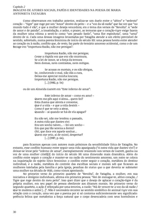 Capítulo	2
IMAGENS	DE	ATORES	SOCIAIS,	PAPÉIS	E	IDENTIDADES	NA	POESIA	DE	MARIA
ANTONIETA	TATAGIBA
30
Como	observamos	em	trabalho	anterior,	realiza-se	um	duelo	entre	o	“altivo”	e	“sedento”
coração	–	“tigre”	que	ruge	por	um	“Amor”	dentro	do	peito	–	e	a	“voz	da	sã	razão”	que	faz	ver	que	“no
mundo	tudo	é	vão”,	e	que	a	mulher	deseja	vencedora;	eis	o	tema	dos	versos	de	“Revolta”.	A	“sede
de	amor	e	de	paixão”,	a	insatisfação,	o	ardor,	o	prazer,	as	ternuras	que	o	coração-tigre	exige	fazem
da	 mulher	 uma	 vítima	 a	 senti-lo	 como	 “um	 pesado	 fardo”,	 “uma	 flor	 espinhosa”,	 uma	 “urna”
dentro	de	si.	Cada	uma	dessas	imagens	levantadas	por	Tatagiba	atende	a	um	efeito	previsível	de
sentido,	sobretudo,	numa	poesia	feminina	de	início	do	século	XX:	uma	pessoa	hesita	entre	atender
ao	coração	ou	à	razão,	conflito	que,	de	resto,	faz	parte	do	temário	amoroso	ocidental,	como	o	de	um
Bocage	em	“Importuna	Razão,	não	me	persigas”:	
Importuna	Razão,	não	me	persigas;
Cesse	a	ríspida	voz	que	em	vão	murmura;
Se	a	lei	de	Amor,	se	a	força	da	ternura
Nem	domas,	nem	contrastas,	nem	mitigas.
Se	acusas	os	mortais,	e	os	não	obrigas,
Se,	conhecendo	o	mal,	não	dás	a	cura,
Deixa-me	apreciar	minha	loucura;
Importuna	Razão,	não	me	persigas.
[...]	(1982,	p.	54)	
ou	de	um	Almeida	Garrett	em	“Este	inferno	de	amar”:	
Este	inferno	de	amar	–	como	eu	amo!	–	
Quem	mo	pôs	aqui	n'alma...	quem	foi?	
Esta	chama	que	alenta	e	consome,	
Que	é	a	vida	–	e	que	a	vida	destrói	–	
Como	é	que	se	veio	a	atear,	
Quando	–	ai	quando	se	há-de	ela	apagar?	
Eu	não	sei,	não	me	lembra:	o	passado,	
A	outra	vida	que	dantes	vivi	
Era	um	sonho	talvez...	–	foi	um	sonho	–
Em	que	paz	tão	serena	a	dormi!	
Oh!,	que	doce	era	aquele	sonhar...	
Quem	me	veio,	ai	de	mim!,	despertar?	
[...]	(1987,	p.	64),	
para	ficarmos	apenas	com	autores	mais	próximos	da	sensibilidade	lírica	de	Tatagiba.	No
entanto,	esse	conflito	humano	entre	seguir	uma	vida	apaziguada	(“A	outra	vida	que	dantes	vivi”)	e
deixar-se	levar	pelo	“inferno	de	amar”,	exemplarmente	resumido	nos	versos	de	Garrett,	ganha	na
voz	 de	 uma	 mulher	 cristã[2]	 do	 início	 do	 século	 XX	 uma	 dimensão	 mais	 dramática.	 Além	 do
conflito	entre	seguir	o	coração	e	manter-se	na	razão	do	sentimento	amoroso,	um	outro	se	coloca
na	inquietação	do	sujeito	lírico	feminino:	o	conflito	entre	seguir	o	coração,	metáfora	do	destino
individual,	 e	 a	 razão,	 metáfora	 do	 controle	 das	 escolhas	 sociais	 e	 morais	 sob	 que	 ficavam	 as
mulheres	tuteladas	pela	família	e	pela	Igreja,	peanhas	do	status	quo	a	que	deveria	se	submeter
uma	mulher	na	década	de	1920,	como	vimos	apontando.
No	 primeiro	 verso	 do	 primeiro	 quarteto	 de	 “Revolta”,	 de	 Tatagiba,	 a	 mulher,	 em	 sua
iniciativa	e	desígnio	individuais,	afirma	em	primeira	pessoa:	“Hei	de	esmagar-te,	altivo	coração,	/
Tigre	que	ruge	dentro	do	meu	peito”.	Isso	quer	dizer	que	o	desejo	de	aplacar	o	coração-tigre	é	da
própria	 mulher,	 em	 seu	 papel	 de	 pessoa	 obediente	 aos	 ditames	 morais.	 No	 primeiro	 verso	 do
segundo	quarteto,	a	ação	é	reforçada	por	uma	terceira,	a	razão:	“Há	de	vencer-te	a	voz	da	sã	razão	/
Que	te	modera	o	ardor	[...]”.	Não	é	necessário	recorrer	ao	sentido	simbólico	do	animal	tigre	em	sua
relação	com	o	coração,	uma	vez	que	o	poema	por	si	só	contorna	suficientemente	seu	significado:
potência	 felina	 que	 metaforiza	 a	 força	 natural	 que	 o	 corpo	 desencadeia	 com	 seus	 hormônios	 e
 
