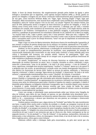Micheline Mattedi Tomazi (UFES)
Paulo Roberto Sodré (UFES)
31
libido.	 O	 furor	 do	 desejo	 feminino,	 tão	 negativamente	 glosado	 pelos	 Padres	 da	 Igreja	 e	 pelos
teólogos	 e	 moralistas	 que	 os	 seguiram,	 como	 aponta	 Jacques	 Dalarun	 (1990,	 p.	 29-63),	 ganha	 no
poema	de	Tatagiba	a	imagem	de	um	felino	conhecido	tradicionalmente	pela	misteriosa	simetria
de	 sua	 pele,	 como	 escreveu	 William	 Blake	 em	 “Tiger,	 tiger,	 burning	 bright”	 (“Tigre,	 tigre	 que
flamejas”).	Mais	recentemente,	esse	animal	ficou	celebrizado	como	metáfora	de	uma	feminilidade
despojada	e	ativa	de	“unhas	negras	e	íris	cor	de	mel”,	na	canção	“Tigreza”	de	Caetano	Veloso,	dos
anos	de	1970.	Reforçando	ainda	a	imagem	do	furor	feminino	no	poema	de	Tatagiba,	a	“urna”	do
último	 verso	 (“Urna	 onde	 mora	 o	 mal	 que	 é	 meu	 tormento...”)	 abrange,	 por	 um	 lado,	 o	 sentido
metafórico	de	coração,	sede	romântica	do	sentimento,	mas,	por	outro,	o	seu	duplo	uterino,	sede	da
sexualidade	 e	 do	 erotismo.	 Contrapondo-se	 a	 essa	 poderosa	 imagem,	 e	 procurando	 porventura
esfriá-la,	a	paráfrase	do	pensamento	do	eclesiástico	Salomão	ou	de	Calderón	de	La	Barca	se	impõe:
“no	mundo	tudo	é	vão,	/	Que	o	prazer,	qual	a	dor,	é	sem	proveito”.	Mais	que	isso,	o	adjetivo	“sã”
atribuído	à	razão	reforça	a	ideia	de	que	a	mulher	concorda	e	acata	o	que	se	pensa	masculinamente
dela:	é	necessário	reter	o	furor	do	desejo	feminino,	“urna”	em	que	se	depositam	as	sementes	das
futuras	famílias	cristãs.
Ruge	o	tigre	no	verso	de	Maria	Antonieta.	Nenhuma	chance	de	reverberação	é	garantida,	já
que	mesmo	a	mulher	do	poema	deseja	que	ele	se	redima	e	se	modere,	ajustando-se	à	“sã	razão”	–
antítese	do	coração	felino	–,	visão	de	mundo	“civilizada”	de	acordo	com	os	preceitos	masculinistas.
Embora,	no	fim	do	poema,	observemos	a	moderação	do	sentimento	feminista	como	uma
forma	 de	 acatar	 os	 comportamentos	 prescritos	 às	 mulheres,	 uma	 propriedade	 da	 situação	 de
comunicação	destacada	pelo	enunciador	ou	ator	social	pode	conduzir	a	nossa	reflexão	para	uma
crítica	 à	 sociedade	 dos	 homens,	 em	 sentido	 estrito.	 Trata-se	 do	 participante	 “tigre”	 que,
metaforicamente,	representa	o	forte	desejo	de	se	romper	com	as	posturas	políticas	femininas	de
mãe	cuidadora	e	professora	exemplar.
No	 soneto	 “Scepticismo”,	 as	 marcas	 do	 discurso	 feminino	 se	 evidenciam	 numa	 auto-
observação	da	mulher	descrente	no	amor.	Seco	o	coração,	chorados	os	olhos,	esfolhado	o	amor,
resta-lhe	o	desencanto,	“esse	rir	de	piedade,	/	de	tudo	e	de	mim	mesma	–	o	riso	de	Voltaire”.	A
rima,	caprichosa,	contrapõe	dois	termos	importantes:	“mulher”	e	“Voltaire”.	Quem	se	ri	de	quem?	É
a	pergunta	que	nos	ocorre,	ao	percebermos	a	relação	entre	um	desejo	desenganado	feminino	e	o
riso	 satírico	 do	 iluminista	 do	 século	 XVIII.	 Dados	 os	 termos	 do	 poema,	 sobretudo,	 a	 “descrença
ingente	e	dolorosa”,	o	beber	a	amarga	“água	eterna	da	Verdade”,	o	desencanto	“de	tudo	e	de	mim
mesma”,	a	aproximação	intertextualista	com	o	conto	“Cândido”,	de	Voltaire,	é	inevitável.
Como	 se	 sabe,	 a	 narrativa	 irônica,	 se	 não	 debochada,	 de	 Voltaire	 apresenta	 ao	 leitor	 os
primos	Cândido	e	Cunegundes	que	são	orientados	pelo	otimista	Pangloss,	que	considera	o	mundo
que	os	rodeia	“o	melhor	possível”.	Ao	apaixonarem-se	os	primos	e	trocarem	um	único	beijo	pudico,
começa	uma	série	de	desventuras	para	todos:	Cândido	é	expulso	do	castelo	a	pontapés;	o	castelo	é
destruído	pelos	búlgaros;	os	búlgaros	violentam	Cunegundes,	que	é	vendida	depois	como	escrava,
e	 Pangloss	 é	 quase	 destruído	 pela	 doença	 venérea	 que	 uma	 criada	 do	 barão	 lhe	 passa
amorosamente.	O	conto	expõe,	sardonicamente,	a	posição	liberalista	de	Voltaire	contra	os	otimistas
burgueses	e	conservadores	de	sua	época.
Como	 nos	 escapa	 a	 informação	 mais	 pormenorizada	 sobre	 que	 leitura	 teria	 Tatagiba	 da
obra	 de	 Voltaire,	 para	 além	 de	 sua	 citação	 no	 poema,	 ou	 que	 afinidade	 teria	 descoberto	 nela	 –
ainda	que	se	saiba	de	sua	assiduidade	na	leitura	de	autores	franceses,	como	informa	Karina	Fleury
(2007,	 p.	 11)	 –,	 comentemos	 o	 alcance	 que	 desenhou	 em	 seu	 poema,	 ao	 contrapor	 o	 desencanto
amoroso	ao	“riso”	do	francês.
Embora	pareça	considerar	que	a	água	eterna	da	“Verdade”	que	bebeu	lhe	seja	moralmente
um	bem,	o	sujeito	lírico	oscila	entre	a	lucidez	da	verdade	e	a	ilusão,	ao	comparar	a	secura	de	seu
coração	com	a	de	um	prado:	“Mas	o	pranto	do	céu	fará	virente	o	prado	/	E	ai	de	mim!	não	terei	o
orvalho	da	illusão!”,	e	ao	justapor	seu	morrer	de	amor	à	perpétua	canção	da	vida	(“A	vida	a	gorgeiar
a	perpetua	canção...”).	Tatagiba	cria	uma	enunciadora,	cujo	embate	se	dá	entre	a	ilusão	amorosa	e	a
consciência	de	que	o	amor	é	um	tormento	por	que	se	chora	em	vão.	Outro	contraponto	se	faz	no
segundo	terceto:	o	“rir	de	piedade”	e	o	“riso	de	Voltaire”.	O	riso	piedoso,	melancólico,	derivaria	do
desencanto;	o	riso	voltaireano,	crítico,	do	desengano.	Ciente	disso,	ri-se	ela	de	tudo	e	de	si	mesma,
tola	e	ingênua	antes,	cética	agora	como	Voltaire.
Podemos	 refletir	 sobre	 o	 destaque	 dado	 pela	 enunciadora,	 ou	 pelo	 ator	 social	 que	 ela
 
