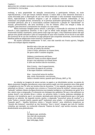 Capítulo	2
IMAGENS	DE	ATORES	SOCIAIS,	PAPÉIS	E	IDENTIDADES	NA	POESIA	DE	MARIA
ANTONIETA	TATAGIBA
32
endossa,	 a	 uma	 propriedade	 da	 situação	 comunicativa:	 o	 participante	 Voltaire,	 ou	 mais
especificamente,	 o	 riso	 que	 tornou	 Voltaire	 famoso.	 O	 realce	 dado	 a	 esse	 elemento	 direciona	 a
nossa	discussão	para	a	observação	de	um	riso	cético	destinado	a	toda	sociedade	masculinista	e,
talvez,	 especialmente	 à	 ditadura	 religiosa	 a	 que	 as	 mulheres	 estavam	 submetidas.	 O	 riso
voltairiano	nos	propõe	pensar,	novamente,	se	os	poemas	analisados	apresentam	ou	não	críticas	à
sociedade	 patriarcal,	 pois	 se	 a	 enunciadora	 acatasse	 totalmente	 a	 posição	 de	 “lateralidade”	 no
mundo,	 provavelmente,	 não	 teria	 escolhido	 o	 riso	 de	 Voltaire,	 cético	 em	 relação	 a	 todas	 as
religiões,	para	descrever	o	sentimento	em	relação	a	si	e	aos	outros.
Maria	Antonieta	Tatagiba	parece	reduzir,	a	princípio,	a	dimensão	do	ceticismo	do	filósofo
francês	 a	 uma	 experiência	 amorosa.	 O	 riso	 a	 que	 se	 refere	 nada	 atingiria	 além	 de	 si	 mesma,
enamorada	iludida.	Entretanto,	numa	poesia	onde	ruge	um	tigre,	o	riso	voltaireano	talvez	não	seja
apenas	uma	alusão	refinada	e	culta	na	composição	de	uma	rima	inaudita.	Ri-se	ela	de	si	nas	mãos
dos	homens?	Ri-se	ela	das	mulheres	no	jogo	patriarcal	das	conquistas	amorosas,	microcosmo	das
batalhas	políticas	subjacentes	entre	homens	e	mulheres?
No	soneto	intitulado	exatamente	“O	riso”,	mas	não	inserido	em	Frauta	agreste,	Tatagiba
talvez	nos	indique	alguma	resposta:
Bendito	seja	o	riso	que	aos	negrores
Da	vida,	ao	infeliz	faz	olvidar,
Como	o	vinho,	adormece	as	nossas	dores,
De	quem	sofre	é	conforto	singular.
Disfarça	o	sentimento	sob	flores...
Padeces?	Trazes	na	alma	algum	pesar?
Ri	que	o	riso	adormece	as	nossas	dores
E	nele	um	lenitivo	hás	de	encontrar...
Riso	é	ironia	–	riso	é	esquecimento,
Aos	tristes	dá	aspecto	de	ventura
E	faz	supor	distante	o	sofrimento...
Riso	–	invencível	arma	de	mulher
Que,	rindo,	docemente,	com	ternura,
Seduz	o	mundo	inteiro,	quando	quer!	(Fleury,	2007,	p.	70).	
Ao	estudar	as	imagens	de	atores	sociais,	os	papeis	e	as	identidades	sociais,	na	poesia	de
Maria	Antonieta	Tatagiba,	percebemos	como	esse	poema	expõe	nos	dois	quartetos	uma	visão	geral
e	terapêutica	do	riso	(“E	nele	um	lenitivo	hás	de	encontrar...”).	Em	seguida,	destaca,	nos	tercetos	–
sobretudo	no	último	–,	sua	relação	com	a	ironia	e	a	“invencível	arma	de	mulher”,	mesmo	que	pela
“sedução”,	atributo	clássico	da	figura	feminina	nos	tratados	teológicos	e	na	literatura	em	geral.	Se	a
dor,	assim	como	a	resignação,	é	o	elemento	em	destaque	dos	quartetos	(“Ri	que	o	riso	adormece	as
nossas	 dores”),	 nos	 tercetos	 dá-se	 o	 relevo,	 no	 primeiro	 deles,	 à	 ironia,	 poderosa	 estratégia	 de
discurso	e	de	resistência,	que	é,	no	entanto,	atenuada	pela	ideia	de	esquecimento	que	o	riso	pode
propiciar	 ao	 sofredor.	 No	 segundo	 terceto,	 porém,	 a	 expressão	 “invencível	 arma	 de	 mulher”	 e	 o
verso	“Seduz	o	mundo	inteiro,	quando	quer!”	realçariam	uma	velada	–	e	voluntariosa	e	eventual
(“quando	 quer”)	 –	 batalha	 feminina	 contra	 o	 “mundo	 inteiro”,	 uma	 referência	 inequívoca	 ao
“mundo	 dos	 homens”,	 suscetível	 ao	 riso	 feminino	 “doce	 e	 terno”,	 imagem	 que	 Luís	 de	 Camões
cristaliza,	 por	 exemplo,	 no	 conhecido	 vilancete	 “Pastora	 da	 Serra”,	 cujo	 sorriso	 encanta,	 mesmo
desdenhando	seus	pretendentes:	
[...]
De	alguns	que,	sentindo,
Seu	mal	vão	mostrando,
Se	rim,	não	cuidando
Que	inda	paga,	rindo.
 